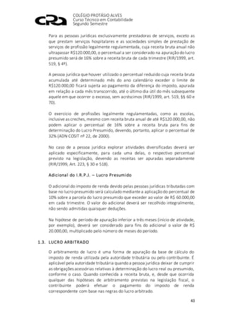 COLÉGIO PROTÁSIO ALVES
Curso Técnico em Contabilidade
Segundo Semestre
43
Para as pessoas jurídicas exclusivamente prestadoras de serviços, exceto as
que prestam serviços hospitalares e as sociedades simples de prestação de
serviços de profissão legalmente regulamentada, cuja receita bruta anual não
ultrapassar R$120.000,00, o percentual a ser considerado na apuração do lucro
presumido será de 16% sobre a receita bruta de cada trimestre (RIR/1999, art.
519, § 4º).
A pessoa jurídica que houver utilizado o percentual reduzido cuja receita bruta
acumulada até determinado mês do ano calendário exceder o limite de
R$120.000,00 ficará sujeita ao pagamento da diferença do imposto, apurada
em relação a cada mês transcorrido, até o último dia útil do mês subsequente
aquele em que ocorrer o excesso, sem acréscimos (RIR/1999, art. 519, §§ 60 e
70).
O exercício de profissões legalmente regulamentadas, como as escolas,
inclusive as creches, mesmo com receita bruta anual de até R$120.000,00, não
podem aplicar o percentual de 16% sobre a receita bruta para fins de
determinação do Lucro Presumido, devendo, portanto, aplicar o percentual de
32% (ADN COSIT nº 22, de 2000).
No caso de a pessoa jurídica explorar atividades diversificadas deverá ser
aplicado especificamente, para cada uma delas, o respectivo percentual
previsto na legislação, devendo as receitas ser apuradas separadamente
(RIR/1999, Art. 223, § 30 e 518).
Adicional do I.R.P.J. – Lucro Presumido
O adicional do imposto de renda devido pelas pessoas jurídicas tributadas com
base no lucro presumido será calculado mediante a aplicação do percentual de
10% sobre a parcela do lucro presumido que exceder ao valor de R$ 60.000,00
em cada trimestre. O valor do adicional deverá ser recolhido integralmente,
não sendo admitidas quaisquer deduções.
Na hipótese de período de apuração inferior a três meses (início de atividade,
por exemplo), deverá ser considerado para fins do adicional o valor de R$
20.000,00, multiplicado pelo número de meses do período.
1.3. LUCRO ARBITRADO
O arbitramento de lucro é uma forma de apuração da base de cálculo do
imposto de renda utilizada pela autoridade tributária ou pelo contribuinte. É
aplicável pela autoridade tributária quando a pessoa jurídica deixar de cumprir
as obrigações acessórias relativas à determinação do lucro real ou presumido,
conforme o caso. Quando conhecida a receita bruta, e, desde que ocorrida
qualquer das hipóteses de arbitramento previstas na legislação fiscal, o
contribuinte poderá efetuar o pagamento do imposto de renda
correspondente com base nas regras do lucro arbitrado.
 