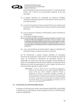 COLÉGIO PROTÁSIO ALVES
Curso Técnico em Contabilidade
Segundo Semestre
47
de participações societárias que permaneceram no ativo da pessoa
jurídica até o término do ano-calendário seguinte ao de suas
aquisições;
(c) os ganhos auferidos em operações de cobertura ("hedge")
realizadas em bolsas de valores, de mercadorias e de futuros ou no
mercado de balcão;
(d) a receita de locação de imóvel, quando não for este o objeto social
da pessoa jurídica, deduzida dos encargos necessários à percepção
da mesma;
(e) os juros relativos a impostos e contribuições a serem restituídos ou
compensados;
(f) as variações monetárias ativas;
Nota: A partir de 01.01.2000, as receitas decorrentes das variações monetárias dos
direitos de créditos e das obrigações, em função da taxa de câmbio, serão
consideradas, para efeitos da base de cálculo, entre uma das seguintes opções:
(1) No momento da liquidação da operação correspondente (regime de caixa);
ou (2) Pelo regime de competência.Aplica-se a opção escolhida para todo o ano-
calendário.
(g) juros remuneratórios do capital próprio, pagos ou creditados por
sociedade da qual a empresa seja sócia ou acionista.
(2) Os rendimentos e ganhos líquidos auferidos em aplicações
financeiras de renda fixa e renda variável. (3) O resultado do cálculo do
preço de transferência, decorrentes de operações externas de
exportação ou mútuo com empresas vinculadas ou domiciliadas em
países com tributação favorecida. Nesta hipótese, será somada 12% da
diferença da receita de exportações e o valor integral da receita com
mútuo apurados segundo as regras do IRPJ.
Observação: A base de cálculo da CSLL será determinada agregando o
percentual de 12% (doze por cento) sobrea RECEITA FINANCEIRA da
pessoa jurídica que explore atividades imobiliárias relativas a
loteamento de terrenos, incorporação imobiliária, construção de
prédios destinados à venda, bem como a venda de imóveis construídos
ou adquiridos para a revenda, quando decorrente de comercialização
de imóveis e for apurada por meio de índices ou coeficientes previstos
em contrato (artigo 34, da Lei 11.196/2005, que acresceu o § 2º, ao
artigo 20, da Lei 9.249/1995).
2.3. ALÍQUOTAS DA CONTRIBUIÇÃO SOCIAL
A alíquota é de 9% (nove por cento). No período de 01/05/1999 a 31/01/2000,
a alíquota era de 12% (doze por cento) A alíquota da CSLL era de 8% (oito por
cento) até 30/04/1999.
 