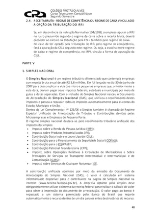 COLÉGIO PROTÁSIO ALVES
Curso Técnico em Contabilidade
Segundo Semestre
48
2.4. RECEITABRUTA - REGIME DE COMPETÊNCIA OU REGIME DE CAIXA VINCULADO
A OPÇÃO DA TRIBUTAÇÃO DO IRPJ
Se, em decorrência da Instrução Normativa 104/1998, a empresa apurar o IRPJ
no lucro presumido segundo o regime de caixa sobre a receita bruta, deverá
proceder ao cálculo da tributação pela CSLL também pelo regime de caixa.
No caso de ter optado pela tributação do IRPJ pelo regime de competência,
fará a apuração da CSLL segundo este regime. Ou seja, a escolha entre regime
de caixa e regime de competência, no IRPJ, vincula a forma de apuração da
CSLL.
PARTE V
1. SIMPLES NACIONAL
O Simples Nacional é um regime tributário diferenciado que contempla empresas
com receita bruta anual de até R$ 3,6 milhões. Ele foi lançado no dia 30 de junho de
2007 para descomplicar a vida das micro e pequenas empresas que, anteriormente a
esta data, deviam pagar seus impostos federais, estaduais e municipais por meio de
guias e datas separadas. Com a inclusão do Simples Nacional nasceu o Documento
de Arrecadação do Simples Nacional (DAS), que unificou o recolhimento destes
impostos e passou a repassar todos os impostos automaticamente para as contas do
Estado, Município e União.
Dentro da Lei Complementar nº 123/06 o Simples também é chamado de Regime
Especial Unificado de Arrecadação de Tributos e Contribuições devidos pelas
Microempresas e Empresas de Pequeno Porte.
O regime simples nacional destaca-se pelo recolhimento tributário unificado dos
impostos do simples:
 Imposto sobre a Renda da Pessoa Jurídica (IRPJ);
 Imposto sobre Produtos Industrializados (IPI);
 Contribuição Social sobre o Lucro Líquido (CSLL);
 Contribuição para o Financiamento da Seguridade Social (COFINS);
 Contribuição para o PIS/PASEP;
 Contribuição Patronal Previdenciária (CPP);
 Imposto sobre Operações Relativas à Circulação de Mercadorias e Sobre
Prestações de Serviços de Transporte Interestadual e Intermunicipal e de
Comunicação (ICMS);
 Imposto sobre Serviços de Qualquer Natureza (ISS).
A contribuição unificada acontece por meio da emissão do Documento de
Arrecadação do Simples Nacional (DAS), o valor é calculado em sistema
informatizado disponível para o contribuinte na página do Simples Nacional na
internet (www.receita.fazenda.gov.br). A empresa optante pelo simples deve
obrigatoriamente utilizar o sistema da receita federal para realizar o cálculo do valor
para obter a impressão do documento de arrecadação. O valor pago ao banco é
repassado a um sistema gerenciado pelo Banco do Brasil que reparte
automaticamente o recurso dentro de um dia para os entes destinatários do recurso.
 