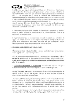 COLÉGIO PROTÁSIO ALVES
Curso Técnico em Contabilidade
Segundo Semestre
50
Nos 11 meses que seguem o início da atividade, para determinar a alíquota a ser
pago no Simples Nacional, o sujeito passivo deve utilizar a média aritmética da
receita bruta total dos meses que antecedem o período de apuração multiplicada
por 12. Em situações que o início de atividade em ano-calendário seja
imediatamente anterior ao da opção pelo sistema de tributação do Simples Nacional,
o sujeito passivo deve também utilizar a média aritmética da receita bruta total dos
meses anteriores ao período de apuração multiplicada por 12.
Quando alcançar 13 meses de atividade a companhia deve então adotar, para
determinação da alíquota, a receita bruta total acumulada nos 12 meses que
antecedem o período de apuração.
É considerado como início de atividade da companhia o momento da primeira
operação após a constituição e integralização do capital que leve à mutação no
patrimônio de pessoa jurídica.
É importante saber que se empresa iniciar atividade no próprio ano-calendário da
opção pelo Simples Nacional os limites para microempresa e empresa de pequeno
porte serão proporcionais ao número de meses em que a companhia houver
exercido atividade, sendo desconsideradas as frações de meses.
2. MICROEMPREENDEDOR INDIVIDUAL (MEI)
Microempreendedor Individual (MEI) é a pessoa que trabalha por conta própria e
que se legaliza como pequeno empresário.
Para ser um microempreendedor individual, é necessário faturar no máximo até R$
60.000,00 por ano e não ter participação em outra empresa como sócio ou titular.
O MEI tambémpode ter um empregado contratado que receba o salário mínimo ou o
piso da categoria.
A Lei Complementar nº 128, de 19/12/2008, criou condições especiais para que o
trabalhador conhecido como informal possa se tornar um MEI legalizado.
Entre as vantagens oferecidas por essa lei está o registro no Cadastro Nacional de
Pessoas Jurídicas (CNPJ), o que facilita a abertura de conta bancária, o pedido de
empréstimos e a emissão de notas fiscais.
Além disso, o MEI será enquadrado no Simples Nacional e ficará isento dos tributos
federais (Imposto de Renda, PIS, COFINS, IPI e CSLL). Assim, pagará apenas o valor
fixo mensal de R$ 47,85 (comércio ou indústria), R$ 51,85 (prestação de serviços) ou
R$ 52,85 (comércio e serviços), que será destinado à Previdência Social e ao ICMS ou
ao ISS. Essas quantias serão atualizadas anualmente, de acordo com o salário
mínimo.
Com essas contribuições, o Microempreendedor Individual tem acesso a benefícios
como auxílio maternidade, auxílio doença, aposentadoria , entre outros.
 