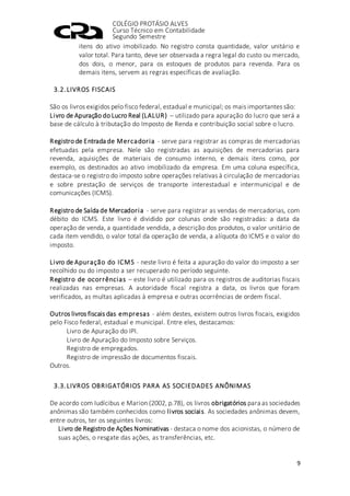 COLÉGIO PROTÁSIO ALVES
Curso Técnico em Contabilidade
Segundo Semestre
9
itens do ativo imobilizado. No registro consta quantidade, valor unitário e
valor total. Para tanto, deve ser observada a regra legal do custo ou mercado,
dos dois, o menor, para os estoques de produtos para revenda. Para os
demais itens, servem as regras específicas de avaliação.
3.2.LIVROS FISCAIS
São os livros exigidos pelo fisco federal, estadual e municipal; os mais importantes são:
Livro de Apuração do Lucro Real (LALUR) – utilizado para apuração do lucro que será a
base de cálculo à tributação do Imposto de Renda e contribuição social sobre o lucro.
Registro de Entrada de Mercadoria - serve para registrar as compras de mercadorias
efetuadas pela empresa. Nele são registradas as aquisições de mercadorias para
revenda, aquisições de materiais de consumo interno, e demais itens como, por
exemplo, os destinados ao ativo imobilizado da empresa. Em uma coluna específica,
destaca-se o registro do imposto sobre operações relativas à circulação de mercadorias
e sobre prestação de serviços de transporte interestadual e intermunicipal e de
comunicações (ICMS).
Registro de Saída de Mercadoria - serve para registrar as vendas de mercadorias, com
débito do ICMS. Este livro é dividido por colunas onde são registradas: a data da
operação de venda, a quantidade vendida, a descrição dos produtos, o valor unitário de
cada item vendido, o valor total da operação de venda, a alíquota do ICMS e o valor do
imposto.
Livro de Apuração do ICMS - neste livro é feita a apuração do valor do imposto a ser
recolhido ou do imposto a ser recuperado no período seguinte.
Registro de ocorrências – este livro é utilizado para os registros de auditorias fiscais
realizadas nas empresas. A autoridade fiscal registra a data, os livros que foram
verificados, as multas aplicadas à empresa e outras ocorrências de ordem fiscal.
Outros livros fiscais das empresas - além destes, existem outros livros fiscais, exigidos
pelo Fisco federal, estadual e municipal. Entre eles, destacamos:
Livro de Apuração do IPI.
Livro de Apuração do Imposto sobre Serviços.
Registro de empregados.
Registro de impressão de documentos fiscais.
Outros.
3.3.LIVROS OBRIGATÓRIOS PARA AS SOCIEDADES ANÔNIMAS
De acordo com Iudícibus e Marion (2002, p.78), os livros obrigatórios para as sociedades
anônimas são também conhecidos como livros sociais. As sociedades anônimas devem,
entre outros, ter os seguintes livros:
Livro de Registro de Ações Nominativas - destaca o nome dos acionistas, o número de
suas ações, o resgate das ações, as transferências, etc.
 
