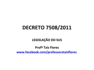 DECRETO 7508/2011
LEGISLAÇÃO DO SUS
Profª Taís Flores
www.facebook.com/professorataisflores

 