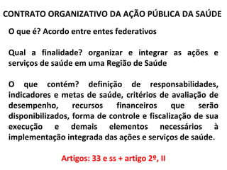 CONTRATO ORGANIZATIVO DA AÇÃO PÚBLICA DA SAÚDE
O que é? Acordo entre entes federativos
Qual a finalidade? organizar e integrar as ações e
serviços de saúde em uma Região de Saúde
O que contém? definição de responsabilidades,
indicadores e metas de saúde, critérios de avaliação de
desempenho,
recursos
financeiros
que
serão
disponibilizados, forma de controle e fiscalização de sua
execução e demais elementos necessários à
implementação integrada das ações e serviços de saúde.
Artigos: 33 e ss + artigo 2º, II

 