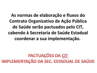 As normas de elaboração e fluxos do
Contrato Organizativo de Ação Pública
de Saúde serão pactuados pelo CIT,
cabendo à Secretaria de Saúde Estadual
coordenar a sua implementação.

 