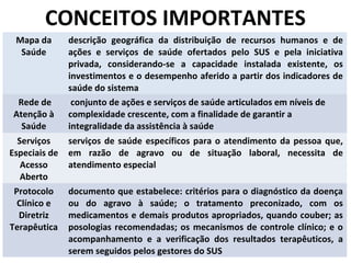 CONCEITOS IMPORTANTES
Mapa da
Saúde

Rede de
Atenção à
Saúde
Serviços
Especiais de
Acesso
Aberto
Protocolo
Clínico e
Diretriz
Terapêutica

descrição geográfica da distribuição de recursos humanos e de
ações e serviços de saúde ofertados pelo SUS e pela iniciativa
privada, considerando-se a capacidade instalada existente, os
investimentos e o desempenho aferido a partir dos indicadores de
saúde do sistema
conjunto de ações e serviços de saúde articulados em níveis de
complexidade crescente, com a finalidade de garantir a
integralidade da assistência à saúde
serviços de saúde específicos para o atendimento da pessoa que,
em razão de agravo ou de situação laboral, necessita de
atendimento especial
documento que estabelece: critérios para o diagnóstico da doença
ou do agravo à saúde; o tratamento preconizado, com os
medicamentos e demais produtos apropriados, quando couber; as
posologias recomendadas; os mecanismos de controle clínico; e o
acompanhamento e a verificação dos resultados terapêuticos, a
serem seguidos pelos gestores do SUS

 