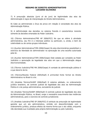 RESUMO DE DIREITO ADMINISTRATIVO
LUCIANO OLIVEIRA
10
7) A presunção absoluta (juris et de jure) de legitimidade dos atos da
Administração é regra de interpretação do Direito Administrativo.
8) Cabe ao administrado o ônus da prova em relação à veracidade dos atos da
Administração Pública.
9) A definitividade das decisões no sistema francês é característica inerente
somente às decisões emanadas do Poder Judiciário.
10) (Técnico Administrativo/TRE AP 2006/FCC) No que se refere à atividade
administrativa, seu fim é o interesse público ou particular, e, ainda, o bem da
coletividade ou de certos grupos individuais.
11) (Auxiliar Administrativo/TJPA 2006/Cespe) Os atos discricionários possibilitam o
exercício da liberdade do administrador na apreciação de uma escolha autorizada
pela lei.
12) (Auxiliar Administrativo/TJPA 2006/Cespe) Está vedada por completo ao Poder
Judiciário a apreciação da legalidade dos atos em que a Administração alegue
discricionariedade.
13) (Técnico Judiciário/TRE MA 2006/Cespe) A vontade da administração pública é
a que decorre da lei.
14) (Técnico/Receita Federal 2005/Esaf) A primordial fonte formal do Direito
Administrativo no Brasil é a lei.
15) (Analista Técnico/SUSEP 2006/Esaf) O sistema adotado, no ordenamento
jurídico brasileiro, de controle judicial de legalidade dos atos da Administração
Pública é o da justiça administrativa, excludente da judicial.
16) (Analista Técnico/SUSEP 2006/Esaf) O controle judicial de legalidade dos atos
da Administração Pública, no Brasil, exige o necessário exaurimento das instâncias
administrativas, para o exercício do controle jurisdicional.
17) (Analista Judiciário/TRE SP 2006/FCC) O atributo da presunção de legitimidade
garante que um ato administrativo, emitido em desconformidade com o
ordenamento jurídico, produza efeitos da mesma forma que o ato válido, enquanto
não decretada sua invalidade pela própria Administração ou pelo Judiciário.
 