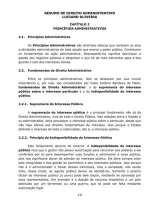 RESUMO DE DIREITO ADMINISTRATIVO
LUCIANO OLIVEIRA
14
CAPÍTULO 2
PRINCÍPIOS ADMINISTRATIVOS
2.1. Princípios Administrativos
Os Princípios Administrativos são diretrizes básicas que norteiam os atos
e atividades administrativas de todo aquele que exerce o poder público. Constituem
os fundamentos da ação administrativa. Desrespeitá-los significa desvirtuar a
gestão dos negócios públicos e desprezar o que há de mais elementar para a boa
guarda e zelo dos interesses sociais.
2.2. Fundamentos do Direito Administrativo
Entre os princípios administrativos, dois se destacam por sua crucial
importância e, por isso, são considerados por Celso Antônio Bandeira de Mello,
fundamentos do Direito Administrativo: o da supremacia do interesse
público sobre o interesse particular e o da indisponibilidade do interesse
público.
2.2.1. Supremacia do Interesse Público
A supremacia do interesse público é o principal fundamento não só do
Direito Administrativo, mas de todo o Direito Público. Nas relações entre o Estado e
os administrados, deve prevalecer o interesse público sobre o particular, desde que
não haja ofensa aos direitos fundamentais do indivíduo. Isso porque o Estado
defende o interesse de toda a coletividade, isto é, o interesse público.
2.2.2. Princípio da Indisponibilidade do Interesse Público
Este fundamento decorre do anterior. A indisponibilidade do interesse
público reza que o gestor não possui autorização para renunciar aos poderes a ele
conferidos por lei para desempenhar suas funções e administrar a coisa pública,
pois isto significaria deixar de atender ao interesse público. Ele deve sempre zelar
pela integridade e boa gestão do patrimônio e dos interesses públicos. Isso porque
não é o administrador o titular desses interesses, mas a sociedade, não sendo
lícito, desse modo, ao agente público deixar de atendê-los. Somente o próprio
titular do interesse público (o povo) pode dele dispor, mediante lei aprovada por
seus representantes. Um exemplo é a doação de recursos brasileiros a um país
destruído por um terremoto ou uma guerra, que só pode ser feita mediante
autorização legal.
 