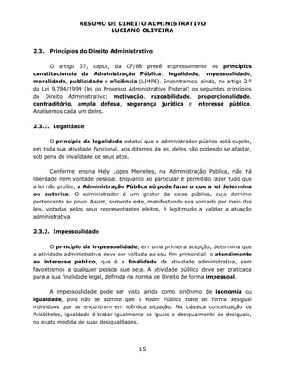 RESUMO DE DIREITO ADMINISTRATIVO
LUCIANO OLIVEIRA
15
2.3. Princípios do Direito Administrativo
O artigo 37, caput, da CF/88 prevê expressamente os princípios
constitucionais da Administração Pública: legalidade, impessoalidade,
moralidade, publicidade e eficiência (LIMPE). Encontramos, ainda, no artigo 2.º
da Lei 9.784/1999 (lei do Processo Administrativo Federal) os seguintes princípios
do Direito Administrativo: motivação, razoabilidade, proporcionalidade,
contraditório, ampla defesa, segurança jurídica e interesse público.
Analisemos cada um deles.
2.3.1. Legalidade
O princípio da legalidade estatui que o administrador público está sujeito,
em toda sua atividade funcional, aos ditames da lei, deles não podendo se afastar,
sob pena de invalidade de seus atos.
Conforme ensina Hely Lopes Meirelles, na Administração Pública, não há
liberdade nem vontade pessoal. Enquanto ao particular é permitido fazer tudo que
a lei não proíbe, a Administração Pública só pode fazer o que a lei determina
ou autoriza. O administrador é um gestor da coisa pública, cujo domínio
pertencente ao povo. Assim, somente este, manifestando sua vontade por meio das
leis, votadas pelos seus representantes eleitos, é legitimado a validar a atuação
administrativa.
2.3.2. Impessoalidade
O princípio da impessoalidade, em uma primeira acepção, determina que
a atividade administrativa deve ser voltada ao seu fim primordial: o atendimento
ao interesse público, que é a finalidade da atividade administrativa, sem
favoritismos a qualquer pessoa que seja. A atividade pública deve ser praticada
para a sua finalidade legal, definida na norma de Direito de forma impessoal.
A impessoalidade pode ser vista ainda como sinônimo de isonomia ou
igualdade, pois não se admite que o Poder Público trate de forma desigual
indivíduos que se encontram em idêntica situação. Na clássica conceituação de
Aristóteles, igualdade é tratar igualmente os iguais e desigualmente os desiguais,
na exata medida de suas desigualdades.
 
