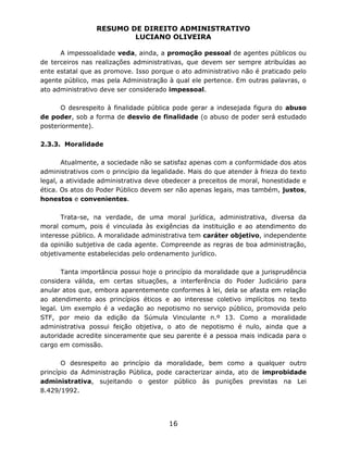 RESUMO DE DIREITO ADMINISTRATIVO
LUCIANO OLIVEIRA
16
A impessoalidade veda, ainda, a promoção pessoal de agentes públicos ou
de terceiros nas realizações administrativas, que devem ser sempre atribuídas ao
ente estatal que as promove. Isso porque o ato administrativo não é praticado pelo
agente público, mas pela Administração à qual ele pertence. Em outras palavras, o
ato administrativo deve ser considerado impessoal.
O desrespeito à finalidade pública pode gerar a indesejada figura do abuso
de poder, sob a forma de desvio de finalidade (o abuso de poder será estudado
posteriormente).
2.3.3. Moralidade
Atualmente, a sociedade não se satisfaz apenas com a conformidade dos atos
administrativos com o princípio da legalidade. Mais do que atender à frieza do texto
legal, a atividade administrativa deve obedecer a preceitos de moral, honestidade e
ética. Os atos do Poder Público devem ser não apenas legais, mas também, justos,
honestos e convenientes.
Trata-se, na verdade, de uma moral jurídica, administrativa, diversa da
moral comum, pois é vinculada às exigências da instituição e ao atendimento do
interesse público. A moralidade administrativa tem caráter objetivo, independente
da opinião subjetiva de cada agente. Compreende as regras de boa administração,
objetivamente estabelecidas pelo ordenamento jurídico.
Tanta importância possui hoje o princípio da moralidade que a jurisprudência
considera válida, em certas situações, a interferência do Poder Judiciário para
anular atos que, embora aparentemente conformes à lei, dela se afasta em relação
ao atendimento aos princípios éticos e ao interesse coletivo implícitos no texto
legal. Um exemplo é a vedação ao nepotismo no serviço público, promovida pelo
STF, por meio da edição da Súmula Vinculante n.º 13. Como a moralidade
administrativa possui feição objetiva, o ato de nepotismo é nulo, ainda que a
autoridade acredite sinceramente que seu parente é a pessoa mais indicada para o
cargo em comissão.
O desrespeito ao princípio da moralidade, bem como a qualquer outro
princípio da Administração Pública, pode caracterizar ainda, ato de improbidade
administrativa, sujeitando o gestor público às punições previstas na Lei
8.429/1992.
 