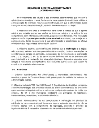 RESUMO DE DIREITO ADMINISTRATIVO
LUCIANO OLIVEIRA
20
O conhecimento das causas e dos elementos determinantes que levaram o
administrador a praticar o ato é fundamental para o controle da atividade pública e
a interposição de eventuais recursos administrativos, em que o administrado busca
impugnar um ato da Administração, quando o entende injusto ou ilegal.
A motivação dos atos é fundamental para se ter a certeza de que o agente
público age movido apenas por razões de interesse público e na esfera de sua
competência, sem interesses particulares, próprios ou de terceiros. Pela motivação
o gestor expõe os pressupostos de fato e de direito (motivos) que ensejaram a
prática do ato, dando transparência à sua administração e possibilidade de efetivo
controle de sua regularidade por qualquer cidadão.
A moderna doutrina administrativista entende que a motivação é a regra.
Não obstante, existem atos que prescindem de motivação, como as nomeações de
servidores para cargos em comissão, considerados de livre nomeação e exoneração
(art. 37, II, CF/88). O art. 50 da Lei 9.784/99 apresenta um rol de situações em
que é obrigatória a motivação dos atos administrativos. Segundo a doutrina, essa
relação é meramente exemplificativa, não excluindo outros casos que surjam no
exercício da atividade administrativa.
2.4. Exercícios
1) (Técnico Judiciário/TRE MA 2006/Cespe) A moralidade administrativa não
constitui, a partir da Constituição de 1988, pressuposto de validade de todo ato da
administração pública.
2) (Técnico Judiciário/TRE MA 2006/Cespe) A Constituição da República consagrou
a constitucionalização dos preceitos básicos do direito administrativo ao prescrever
que a administração pública direta e indireta de qualquer dos poderes da União, dos
estados, do DF e dos municípios obedecerá aos princípios da legalidade,
impessoalidade, moralidade, publicidade e eficiência.
3) (Técnico Administrativo/TRE PA 2006/Cespe) A introdução do princípio da
eficiência na carta constitucional demonstra que o legislador constituinte não se
contenta apenas com o cumprimento da legislação, segundo o princípio da
legalidade estrita. É necessário observar a lei da forma mais eficiente possível.
 