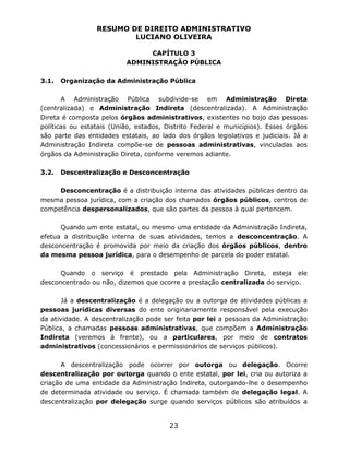 RESUMO DE DIREITO ADMINISTRATIVO
LUCIANO OLIVEIRA
23
CAPÍTULO 3
ADMINISTRAÇÃO PÚBLICA
3.1. Organização da Administração Pública
A Administração Pública subdivide-se em Administração Direta
(centralizada) e Administração Indireta (descentralizada). A Administração
Direta é composta pelos órgãos administrativos, existentes no bojo das pessoas
políticas ou estatais (União, estados, Distrito Federal e municípios). Esses órgãos
são parte das entidades estatais, ao lado dos órgãos legislativos e judiciais. Já a
Administração Indireta compõe-se de pessoas administrativas, vinculadas aos
órgãos da Administração Direta, conforme veremos adiante.
3.2. Descentralização e Desconcentração
Desconcentração é a distribuição interna das atividades públicas dentro da
mesma pessoa jurídica, com a criação dos chamados órgãos públicos, centros de
competência despersonalizados, que são partes da pessoa à qual pertencem.
Quando um ente estatal, ou mesmo uma entidade da Administração Indireta,
efetua a distribuição interna de suas atividades, temos a desconcentração. A
desconcentração é promovida por meio da criação dos órgãos públicos, dentro
da mesma pessoa jurídica, para o desempenho de parcela do poder estatal.
Quando o serviço é prestado pela Administração Direta, esteja ele
desconcentrado ou não, dizemos que ocorre a prestação centralizada do serviço.
Já a descentralização é a delegação ou a outorga de atividades públicas a
pessoas jurídicas diversas do ente originariamente responsável pela execução
da atividade. A descentralização pode ser feita por lei a pessoas da Administração
Pública, a chamadas pessoas administrativas, que compõem a Administração
Indireta (veremos à frente), ou a particulares, por meio de contratos
administrativos (concessionários e permissionários de serviços públicos).
A descentralização pode ocorrer por outorga ou delegação. Ocorre
descentralização por outorga quando o ente estatal, por lei, cria ou autoriza a
criação de uma entidade da Administração Indireta, outorgando-lhe o desempenho
de determinada atividade ou serviço. É chamada também de delegação legal. A
descentralização por delegação surge quando serviços públicos são atribuídos a
 
