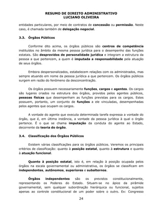 RESUMO DE DIREITO ADMINISTRATIVO
LUCIANO OLIVEIRA
24
entidades particulares, por meio de contratos de concessão ou permissão. Neste
caso, é chamada também de delegação negocial.
3.3. Órgãos Públicos
Conforme dito acima, os órgãos públicos são centros de competência
instituídos no âmbito da mesma pessoa jurídica para o desempenho das funções
estatais. São desprovidos de personalidade jurídica e integram a estrutura da
pessoa a que pertencem, a quem é imputada a responsabilidade pela atuação
de seus órgãos.
Embora despersonalizados, estabelecem relações com os administrados, mas
sempre atuando em nome da pessoa jurídica a que pertencem. Os órgãos públicos
surgem em razão do fenômeno da desconcentração.
Os órgãos possuem necessariamente funções, cargos e agentes. Os cargos
são lugares criados na estrutura dos órgãos, providos pelos agentes públicos,
pessoas físicas que desempenham as funções previstas para os cargos. Estes
possuem, portanto, um conjunto de funções a ele vinculadas, desempenhadas
pelos agentes que ocupam os cargos.
A vontade do agente que executa determinada tarefa expressa a vontade do
órgão, que é, em última instância, a vontade da pessoa jurídica à qual o órgão
pertence. É o que se chama imputação da conduta do agente ao Estado,
decorrente da teoria do órgão.
3.4. Classificação dos Órgãos Públicos
Existem várias classificações para os órgãos públicos. Veremos os principais
critérios de classificação: quanto à posição estatal, quanto à estrutura e quanto
à atuação funcional.
Quanto à posição estatal, isto é, em relação à posição ocupada pelos
órgãos na escala governamental ou administrativa, os órgãos se classificam em
independentes, autônomos, superiores e subalternos.
Órgãos independentes são os previstos constitucionalmente,
representando os Poderes do Estado. Situam-se no ápice da pirâmide
governamental, sem qualquer subordinação hierárquica ou funcional, sujeitos
apenas ao controle constitucional de um poder sobre o outro. Ex: Congresso
 