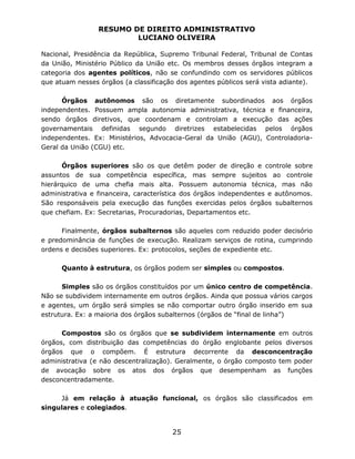RESUMO DE DIREITO ADMINISTRATIVO
LUCIANO OLIVEIRA
25
Nacional, Presidência da República, Supremo Tribunal Federal, Tribunal de Contas
da União, Ministério Público da União etc. Os membros desses órgãos integram a
categoria dos agentes políticos, não se confundindo com os servidores públicos
que atuam nesses órgãos (a classificação dos agentes públicos será vista adiante).
Órgãos autônomos são os diretamente subordinados aos órgãos
independentes. Possuem ampla autonomia administrativa, técnica e financeira,
sendo órgãos diretivos, que coordenam e controlam a execução das ações
governamentais definidas segundo diretrizes estabelecidas pelos órgãos
independentes. Ex: Ministérios, Advocacia-Geral da União (AGU), Controladoria-
Geral da União (CGU) etc.
Órgãos superiores são os que detêm poder de direção e controle sobre
assuntos de sua competência específica, mas sempre sujeitos ao controle
hierárquico de uma chefia mais alta. Possuem autonomia técnica, mas não
administrativa e financeira, característica dos órgãos independentes e autônomos.
São responsáveis pela execução das funções exercidas pelos órgãos subalternos
que chefiam. Ex: Secretarias, Procuradorias, Departamentos etc.
Finalmente, órgãos subalternos são aqueles com reduzido poder decisório
e predominância de funções de execução. Realizam serviços de rotina, cumprindo
ordens e decisões superiores. Ex: protocolos, seções de expediente etc.
Quanto à estrutura, os órgãos podem ser simples ou compostos.
Simples são os órgãos constituídos por um único centro de competência.
Não se subdividem internamente em outros órgãos. Ainda que possua vários cargos
e agentes, um órgão será simples se não comportar outro órgão inserido em sua
estrutura. Ex: a maioria dos órgãos subalternos (órgãos de “final de linha”)
Compostos são os órgãos que se subdividem internamente em outros
órgãos, com distribuição das competências do órgão englobante pelos diversos
órgãos que o compõem. É estrutura decorrente da desconcentração
administrativa (e não descentralização). Geralmente, o órgão composto tem poder
de avocação sobre os atos dos órgãos que desempenham as funções
desconcentradamente.
Já em relação à atuação funcional, os órgãos são classificados em
singulares e colegiados.
 