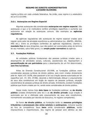 RESUMO DE DIREITO ADMINISTRATIVO
LUCIANO OLIVEIRA
28
regime jurídico em cada unidade federativa. Na União, esse regime é o estatutário
da Lei 8.112/1990.
3.6.1. Autarquias em Regime Especial
Algumas autarquias são consideradas autarquias em regime especial. São
autarquias a que a lei instituidora confere privilégios específicos e aumenta sua
autonomia em relação às autarquias comuns. São exemplos as agências
reguladoras.
As agências reguladoras são autarquias de regime especial criadas para
regular certo setor da atividade econômica ou administrativa (ex: ANATEL, ANVISA,
ANS etc.). Entre os privilégios conferidos às agências reguladoras, citamos o
mandato fixo de seus dirigentes, que não podem ser exonerados antes do término
do seu mandato, salvo falta grave, e o amplo poder normativo da agência.
3.7. Fundações Públicas
As entidades públicas fundacionais são pessoas jurídicas criadas para o
desempenho de atividades sociais, culturais, assistenciais etc. Representam a
personificação de um patrimônio para o desempenho de um fim determinado,
sem fins lucrativos.
Antes da Emenda Constitucional 19/1998, as fundações públicas eram
consideradas pessoas jurídicas de direito público, pois eram criadas diretamente
pela lei. Após a EC 19/98, elas passaram a ter sua criação apenas autorizada por lei
específica (art. 37, XIX, CF/88), devendo a Administração efetuar o arquivamento
de seus atos constitutivos em órgão de registro de pessoas jurídicas, situação
característica de pessoas jurídicas de direito privado. Entretanto, existem fundações
públicas que foram criadas por lei, sendo estas consideradas de direito público.
Desse modo, temos hoje dois tipos de fundações públicas: as de direito
público (criadas diretamente pela lei) e as de direito privado (cuja criação é
autorizada por lei e efetivada pelo arquivamento de seus atos constitutivos,
normalmente veiculados por decreto do Executivo, no registro competente).
Se forem de direito público, as fundações terão os mesmos privilégios
tributários e processuais dos entes estatais e autárquicos, inclusive quanto
ao foro de competência. Seus bens serão considerados públicos, sendo
imprescritíveis e impenhoráveis. Seu regime de pessoal será idêntico ao das
 