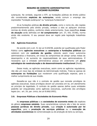 RESUMO DE DIREITO ADMINISTRATIVO
LUCIANO OLIVEIRA
29
autarquias. Na verdade, segundo o STF, as fundações públicas de direito público
são consideradas espécies de autarquias, sendo comum o emprego das
expressões “fundação autárquica” ou “autarquia fundacional”.
Já as fundações públicas de direito privado, como o nome diz, são regidas
predominantemente pelo direito privado, embora a elas se apliquem diversas
normas de direito público, conforme citado anteriormente. Suas específicas áreas
de atuação serão definidas em lei complementar (art. 37, XIX, CF/88), norma
ainda não existente. O seu pessoal deve ser regido pela legislação trabalhista
(CLT).
3.8. Agências Executivas
De acordo com o art. 51 da Lei 9.649/98, poderão ser qualificadas pelo Poder
Público como agências executivas as autarquias e fundações públicas que
celebrem com ele contrato de gestão, obtendo assim maior autonomia
administrativa e financeira, em troca do compromisso de atingir certas metas de
desempenho e do aumento da responsabilidade de seus administradores. É
necessário que a entidade administrativa possua em andamento um plano
estratégico de reestruturação e de desenvolvimento institucional (Perdi).
Desse modo, as agências executivas, assim como as agências reguladoras,
não são um novo tipo de entidade da Administração Indireta. Trata-se apenas de
autarquias ou fundações que receberam uma qualificação especial, para o
melhor cumprimento de sua missão.
Ressalte-se que não é o contrato de gestão que concede privilégios às
agências executivas. Esses privilégios devem ser previstos em lei, em atendimento
ao princípio da legalidade. O contrato de gestão apenas define quais entidades
poderão ser enquadradas como agências executivas, usufruindo dos privilégios
legais (ex.: art. 24, par. único, da Lei 8.666/1993).
3.9. Empresas Públicas e Sociedades de Economia Mista
As empresas públicas e as sociedades de economia mista são espécies
do gênero empresas estatais. Suas características comuns são o fato de serem
pessoas jurídicas de direito privado, cuja criação é autorizada por lei
específica, para a prestação de serviços públicos ou a execução de
atividades econômicas de comercialização ou de produção de bens ou serviços.
 
