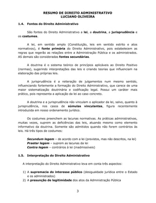 RESUMO DE DIREITO ADMINISTRATIVO
LUCIANO OLIVEIRA
3
1.4. Fontes do Direito Administrativo
São fontes do Direito Administrativo a lei, a doutrina, a jurisprudência e
os costumes.
A lei, em sentido amplo (Constituição, leis em sentido estrito e atos
normativos), é fonte primária do Direito Administrativo, pois estabelecem as
regras que regerão as relações entre a Administração Pública e os administrados.
AS demais são consideradas fontes secundárias.
A doutrina é o sistema teórico de princípios aplicáveis ao Direito Positivo
(normas), sugerindo interpretações das leis e criando teorias que influenciam na
elaboração das próprias leis.
A jurisprudência é a reiteração de julgamentos num mesmo sentido,
influenciando fortemente a formação do Direito Administrativo, que carece de uma
maior sistematização doutrinária e codificação legal. Possui um caráter mais
prático, pois representa a aplicação da lei ao caso concreto.
A doutrina e a jurisprudência não vinculam o aplicador da lei, salvo, quanto à
jurisprudência, nos casos de súmulas vinculantes, figura recentemente
introduzida em nosso ordenamento jurídico.
Os costumes preenchem as lacunas normativas. As práticas administrativas,
muitas vezes, suprem as deficiências das leis, atuando mesmo como elemento
informativo da doutrina. Somente são admitidos quando não forem contrários às
leis. Há três tipos de costumes:
Secundum legem – de acordo com a lei (previstos, mas não descritos, na lei)
Praeter legem – suprem as lacunas da lei
Contra legem – contrários à lei (inadmissíveis)
1.5. Interpretação do Direito Administrativo
A interpretação do Direito Administrativo leva em conta três aspectos:
1) A supremacia do interesse público (desigualdade jurídica entre o Estado
e os administrados)
2) A presunção de legitimidade dos atos da Administração Pública
 