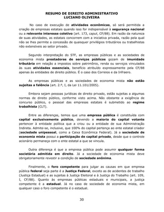 RESUMO DE DIREITO ADMINISTRATIVO
LUCIANO OLIVEIRA
30
No caso de execução de atividades econômicas, só será permitida a
criação de empresas estatais quando isso for indispensável à segurança nacional
ou a relevante interesse coletivo (art. 173, caput, CF/88). Em razão da natureza
de suas atividades, as estatais concorrem com a iniciativa privada, razão pela qual
não se lhes permite a concessão de quaisquer privilégios tributários ou trabalhistas
não extensíveis ao setor privado.
Segundo interpretação do STF, as empresas públicas e as sociedades de
economia mista prestadoras de serviços públicos gozam de imunidade
tributária em relação a impostos sobre patrimônio, renda ou serviços vinculados
às suas atividades essenciais, benefício atribuído expressamente pela CF/88
apenas às entidades de direito público. É o caso dos Correios e da Infraero.
As empresas públicas e as sociedades de economia mista não estão
sujeitas a falência (art. 2.º, I, da Lei 11.101/2005).
Embora sejam pessoas jurídicas de direito privado, estão sujeitas a algumas
normas de direito público, conforme visto acima. Não obstante a exigência de
concurso público, o pessoal das empresas estatais é submetido ao regime
trabalhista (CLT).
Entre as diferenças, temos que uma empresa pública é constituída com
capital exclusivamente público, devendo a maioria do capital votante
pertencer à entidade política que a criou ou a entidade de sua Administração
Indireta. Admite-se, inclusive, que 100% do capital pertença ao ente estatal criador
(sociedade unipessoal, como a Caixa Econômica Federal). Já a sociedade de
economia mista possui a participação de capital privado, desde que o controle
acionário permaneça com o ente estatal a que se vincula.
Outra diferença é que a empresa pública pode assumir qualquer forma
societária admitida em direito. Já a sociedade de economia mista deve
obrigatoriamente revestir a condição de sociedade anônima.
Finalmente, o foro competente para julgar as causas em que empresa
pública federal seja parte é a Justiça Federal, exceto as de acidentes de trabalho
(Justiça Estadual) e as sujeitas à Justiça Eleitoral e à Justiça do Trabalho (art. 109,
I, CF/88). Quanto às empresas públicas estaduais e municipais, a justiça
competente é a estadual. Já no caso de sociedade de economia mista, em
qualquer caso o foro competente é o estadual.
 