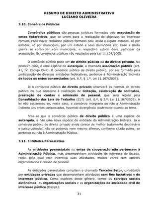 RESUMO DE DIREITO ADMINISTRATIVO
LUCIANO OLIVEIRA
31
3.10. Consórcios Públicos
Consórcios públicos são pessoas jurídicas formadas pela associação de
entes federativos, que se unem para a realização de objetivos de interesse
comum. Pode haver consórcio público formado pela União e alguns estados, só por
estados, só por municípios, por um estado e seus municípios etc. Caso a União
queira se consorciar com municípios, o respectivo estado deve participar da
associação. Os consórcios públicos são regulados pela Lei 11.107/2005.
O consórcio público pode ser de direito público ou de direito privado. No
primeiro caso, é uma espécie de autarquia, a chamada associação pública (art.
41, IV, Código Civil). O consórcio público de direito público, por ser formado pela
participação de diversas entidades federativas, pertence à Administração Indireta
de todos os entes consorciados (art. 6.º, § 1.º, Lei 11.107/2005).
Já o consórcio público de direito privado observará as normas de direito
público no que concerne à realização de licitação, celebração de contratos,
prestação de contas e admissão de pessoal, que será regido pela
Consolidação das Leis do Trabalho (CLT) (art. 6.º, § 2.º, Lei 11.107/2005). A
lei não esclareceu se, neste caso, o consórcio integraria ou não a Administração
Indireta dos entes consorciados, havendo divergência doutrinária quanto ao tema.
Frise-se que o consórcio público de direito público é uma espécie de
autarquia, e não uma nova espécie de entidade da Administração Indireta. Já o
consórcio público de direito privado ainda carece de melhor tratamento doutrinário
e jurisprudencial, não se podendo nem mesmo afirmar, conforme citado acima, se
pertence ou não à Administração Pública.
3.11. Entidades Paraestatais
As entidades paraestatais ou entes de cooperação não pertencem à
Administração Pública, mas desempenham atividades de interesse do Estado,
razão pela qual este incentiva suas atividades, muitas vezes com aportes
orçamentários e cessão de pessoal.
As entidades paraestatais compõem o chamado Terceiro Setor, constituído
por entidades privadas que desempenham atividades sem fins lucrativos e de
interesse público. Como espécies deste gênero, temos os serviços sociais
autônomos, as organizações sociais e as organizações da sociedade civil de
interesse público (Oscips).
 
