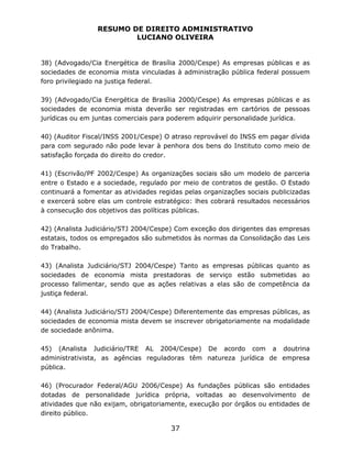 RESUMO DE DIREITO ADMINISTRATIVO
LUCIANO OLIVEIRA
37
38) (Advogado/Cia Energética de Brasília 2000/Cespe) As empresas públicas e as
sociedades de economia mista vinculadas à administração pública federal possuem
foro privilegiado na justiça federal.
39) (Advogado/Cia Energética de Brasília 2000/Cespe) As empresas públicas e as
sociedades de economia mista deverão ser registradas em cartórios de pessoas
jurídicas ou em juntas comerciais para poderem adquirir personalidade jurídica.
40) (Auditor Fiscal/INSS 2001/Cespe) O atraso reprovável do INSS em pagar dívida
para com segurado não pode levar à penhora dos bens do Instituto como meio de
satisfação forçada do direito do credor.
41) (Escrivão/PF 2002/Cespe) As organizações sociais são um modelo de parceria
entre o Estado e a sociedade, regulado por meio de contratos de gestão. O Estado
continuará a fomentar as atividades regidas pelas organizações sociais publicizadas
e exercerá sobre elas um controle estratégico: lhes cobrará resultados necessários
à consecução dos objetivos das políticas públicas.
42) (Analista Judiciário/STJ 2004/Cespe) Com exceção dos dirigentes das empresas
estatais, todos os empregados são submetidos às normas da Consolidação das Leis
do Trabalho.
43) (Analista Judiciário/STJ 2004/Cespe) Tanto as empresas públicas quanto as
sociedades de economia mista prestadoras de serviço estão submetidas ao
processo falimentar, sendo que as ações relativas a elas são de competência da
justiça federal.
44) (Analista Judiciário/STJ 2004/Cespe) Diferentemente das empresas públicas, as
sociedades de economia mista devem se inscrever obrigatoriamente na modalidade
de sociedade anônima.
45) (Analista Judiciário/TRE AL 2004/Cespe) De acordo com a doutrina
administrativista, as agências reguladoras têm natureza jurídica de empresa
pública.
46) (Procurador Federal/AGU 2006/Cespe) As fundações públicas são entidades
dotadas de personalidade jurídica própria, voltadas ao desenvolvimento de
atividades que não exijam, obrigatoriamente, execução por órgãos ou entidades de
direito público.
 