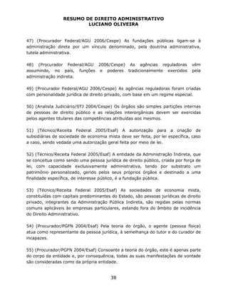 RESUMO DE DIREITO ADMINISTRATIVO
LUCIANO OLIVEIRA
38
47) (Procurador Federal/AGU 2006/Cespe) As fundações públicas ligam-se à
administração direta por um vínculo denominado, pela doutrina administrativa,
tutela administrativa.
48) (Procurador Federal/AGU 2006/Cespe) As agências reguladoras vêm
assumindo, no país, funções e poderes tradicionalmente exercidos pela
administração indireta.
49) (Procurador Federal/AGU 2006/Cespe) As agências reguladoras foram criadas
com personalidade jurídica de direito privado, com base em um regime especial.
50) (Analista Judiciário/STJ 2004/Cespe) Os órgãos são simples partições internas
de pessoas de direito público e as relações interorgânicas devem ser exercidas
pelos agentes titulares das competências atribuídas aos mesmos.
51) (Técnico/Receita Federal 2005/Esaf) A autorização para a criação de
subsidiárias de sociedade de economia mista deve ser feita, por lei específica, caso
a caso, sendo vedada uma autorização geral feita por meio de lei.
52) (Técnico/Receita Federal 2005/Esaf) A entidade da Administração Indireta, que
se conceitua como sendo uma pessoa jurídica de direito público, criada por força de
lei, com capacidade exclusivamente administrativa, tendo por substrato um
patrimônio personalizado, gerido pelos seus próprios órgãos e destinado a uma
finalidade específica, de interesse público, é a fundação pública.
53) (Técnico/Receita Federal 2005/Esaf) As sociedades de economia mista,
constituídas com capitais predominantes do Estado, são pessoas jurídicas de direito
privado, integrantes da Administração Pública Indireta, são regidas pelas normas
comuns aplicáveis às empresas particulares, estando fora do âmbito de incidência
do Direito Administrativo.
54) (Procurador/PGFN 2004/Esaf) Pela teoria do órgão, o agente (pessoa física)
atua como representante da pessoa jurídica, à semelhança do tutor e do curador de
incapazes.
55) (Procurador/PGFN 2004/Esaf) Consoante a teoria do órgão, este é apenas parte
do corpo da entidade e, por consequência, todas as suas manifestações de vontade
são consideradas como da própria entidade.
 