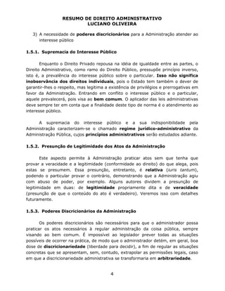 RESUMO DE DIREITO ADMINISTRATIVO
LUCIANO OLIVEIRA
4
3) A necessidade de poderes discricionários para a Administração atender ao
interesse público
1.5.1. Supremacia do Interesse Público
Enquanto o Direito Privado repousa na idéia de igualdade entre as partes, o
Direito Administrativo, como ramo do Direito Público, pressupõe princípio inverso,
isto é, a prevalência do interesse público sobre o particular. Isso não significa
inobservância dos direitos individuais, pois o Estado tem também o dever de
garantir-lhes o respeito, mas legitima a existência de privilégios e prerrogativas em
favor da Administração. Entrando em conflito o interesse público e o particular,
aquele prevalecerá, pois visa ao bem comum. O aplicador das leis administrativas
deve sempre ter em conta que a finalidade deste tipo de norma é o atendimento ao
interesse público.
A supremacia do interesse público e a sua indisponibilidade pela
Administração caracterizam-se o chamado regime jurídico-administrativo da
Administração Pública, cujos princípios administrativos serão estudados adiante.
1.5.2. Presunção de Legitimidade dos Atos da Administração
Este aspecto permite à Administração praticar atos sem que tenha que
provar a veracidade e a legitimidade (conformidade ao direito) do que alega, pois
estas se presumem. Essa presunção, entretanto, é relativa (iuris tantum),
podendo o particular provar o contrário, demonstrando que a Administração agiu
com abuso de poder, por exemplo. Alguns autores dividem a presunção de
legitimidade em duas: de legitimidade propriamente dita e de veracidade
(presunção de que o conteúdo do ato é verdadeiro). Veremos isso com detalhes
futuramente.
1.5.3. Poderes Discricionários da Administração
Os poderes discricionários são necessários para que o administrador possa
praticar os atos necessários à regular administração da coisa pública, sempre
visando ao bem comum. É impossível ao legislador prever todas as situações
possíveis de ocorrer na prática, de modo que o administrador detém, em geral, boa
dose de discricionariedade (liberdade para decidir), a fim de regular as situações
concretas que se apresentam, sem, contudo, extrapolar as permissões legais, caso
em que a discricionariedade administrativa se transformaria em arbitrariedade.
 