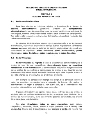 RESUMO DE DIREITO ADMINISTRATIVO
LUCIANO OLIVEIRA
41
CAPÍTULO 4
PODERES ADMINISTRATIVOS
4.1 Poderes Administrativos
Para bem atender ao interesse público, a Administração é dotada de
poderes administrativos (chamados também de competências
administrativas), que são repartidos entre os cargos existentes na estrutura de
seus órgãos, cabendo uma parcela desse poder a cada ocupante de cargo público.
Tais poderes são verdadeiros instrumentos de trabalho, adequados à realização das
tarefas administrativas.
Os poderes administrativos nascem com a Administração e se apresentam
diversificados, segundo as exigências do serviço público. Representam verdadeiros
poderes-deveres, pois não se autoriza ao agente público deixar de exercê-los.
Estudaremos os seguintes: poder vinculado, poder discricionário, poder
hierárquico, poder disciplinar, poder regulamentar e poder de polícia.
4.2 Poder Vinculado
Poder vinculado ou regrado é o que a lei confere ao administrador para a
prática de atos de sua competência, determinando todos os requisitos
necessários à sua formalização. O administrador não possui margem decisória
para a análise da conveniência e oportunidade de praticar o ato, devendo se ater
estritamente aos termos legais. Existente a hipótese legal, deve o agente praticar o
ato. Não estando ela presente, fica ele proibido de praticá-lo.
Um exemplo é a concessão de licença para dirigir. Se o particular atender a
todos os requisitos necessários para a obtenção da licença, não poderá o
administrador se negar a concedê-la. Por outro lado, se o administrado não
preencher tais requisitos, será vedada a sua concessão.
O poder administrativo do agente, nestes casos, restringe-se ao de praticar o
ato com todas as minúcias especificadas na lei, e somente nesta hipótese. Se o
praticar de maneira diversa, o ato será inválido, podendo ser anulado pela própria
Administração ou pelo Judiciário.
Nos atos vinculados, todos os seus elementos, quais sejam,
competência, finalidade, forma, motivo e objeto (veremos isso à frente), são
vinculados. Quanto aos três primeiros, eles sempre o serão, até mesmo nos
 