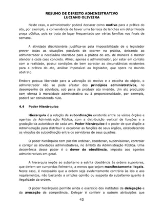 RESUMO DE DIREITO ADMINISTRATIVO
LUCIANO OLIVEIRA
43
Neste caso, o administrador poderá declarar como motivo para a prática do
ato, por exemplo, a conveniência de haver uma barraca de lanches em determinada
praça pública, pois se trata de lugar frequentado por várias famílias nos finais de
semana.
A atividade discricionária justifica-se pela impossibilidade de o legislador
prever todas as situações possíveis de ocorrer na prática, deixando ao
administrador a necessária liberdade para a prática do ato, de maneira a melhor
atender a cada caso concreto. Afinal, apenas o administrador, por estar em contato
com a realidade, possui condições de bem apreciar as circunstâncias existentes
para a prática do ato, análise impossível ao legislador, que opera no mundo
abstrato.
Embora possua liberdade para a valoração do motivo e a escolha do objeto, o
administrador não se pode afastar dos princípios administrativos, no
desempenho da atividade, sob pena de produzir ato inválido. Um ato produzido
com ofensa à moralidade administrativa ou à proporcionalidade, por exemplo,
poderá ser considerado nulo.
4.4 Poder Hierárquico
Hierarquia é a relação de subordinação existente entre os vários órgãos e
agentes da Administração Pública, com a distribuição vertical de funções e a
gradação da autoridade de cada um. Poder hierárquico é o poder de que dispõe a
Administração para distribuir e escalonar as funções de seus órgãos, estabelecendo
os vínculos de subordinação entre os servidores de seus quadros.
O poder hierárquico tem por fim ordenar, coordenar, supervisionar, controlar
e corrigir as atividades administrativas, no âmbito da Administração Pública. Uma
decorrência desse poder é o dever de obediência, imposto aos agentes
administrativos em geral.
A hierarquia impõe ao subalterno a estrita obediência às ordens superiores,
que devem ser cumpridas fielmente, a menos que sejam manifestamente ilegais.
Neste caso, é necessário que a ordem seja evidentemente contrária às leis e aos
regulamentos, não bastando a simples opinião ou suspeita do subalterno quanto à
ilegalidade da ordem.
O poder hierárquico permite ainda o exercício dos institutos da delegação e
da avocação de competência. Delegar é conferir a outrem atribuições que
 