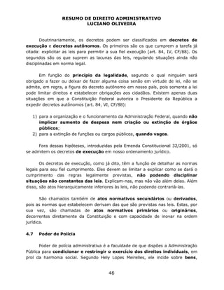 RESUMO DE DIREITO ADMINISTRATIVO
LUCIANO OLIVEIRA
46
Doutrinariamente, os decretos podem ser classificados em decretos de
execução e decretos autônomos. Os primeiros são os que cumprem a tarefa já
citada: explicitar as leis para permitir a sua fiel execução (art. 84, IV, CF/88). Os
segundos são os que suprem as lacunas das leis, regulando situações ainda não
disciplinadas em norma legal.
Em função do princípio da legalidade, segundo o qual ninguém será
obrigado a fazer ou deixar de fazer alguma coisa senão em virtude de lei, não se
admite, em regra, a figura do decreto autônomo em nosso país, pois somente a lei
pode limitar direitos e estabelecer obrigações aos cidadãos. Existem apenas duas
situações em que a Constituição Federal autoriza o Presidente da República a
expedir decretos autônomos (art. 84, VI, CF/88):
1) para a organização e o funcionamento da Administração Federal, quando não
implicar aumento de despesa nem criação ou extinção de órgãos
públicos;
2) para a extinção de funções ou cargos públicos, quando vagos.
Fora dessas hipóteses, introduzidas pela Emenda Constitucional 32/2001, só
se admitem os decretos de execução em nosso ordenamento jurídico.
Os decretos de execução, como já dito, têm a função de detalhar as normas
legais para seu fiel cumprimento. Eles devem se limitar a explicar como se dará o
cumprimento das regras legalmente previstas, não podendo disciplinar
situações não constantes das leis. Explicam-nas, mas não vão além delas. Além
disso, são atos hierarquicamente inferiores às leis, não podendo contrariá-las.
São chamados também de atos normativos secundários ou derivados,
pois as normas que estabelecem derivam das que são previstas nas leis. Estas, por
sua vez, são chamadas de atos normativos primários ou originários,
decorrentes diretamente da Constituição e com capacidade de inovar na ordem
jurídica.
4.7 Poder de Polícia
Poder de polícia administrativa é a faculdade de que dispões a Administração
Pública para condicionar e restringir o exercício dos direitos individuais, em
prol da harmonia social. Segundo Hely Lopes Meirelles, ele incide sobre bens,
 