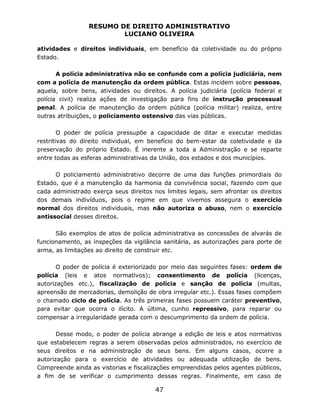 RESUMO DE DIREITO ADMINISTRATIVO
LUCIANO OLIVEIRA
47
atividades e direitos individuais, em benefício da coletividade ou do próprio
Estado.
A polícia administrativa não se confunde com a polícia judiciária, nem
com a polícia de manutenção da ordem pública. Estas incidem sobre pessoas,
aquela, sobre bens, atividades ou direitos. A polícia judiciária (polícia federal e
polícia civil) realiza ações de investigação para fins de instrução processual
penal. A polícia de manutenção da ordem pública (polícia militar) realiza, entre
outras atribuições, o policiamento ostensivo das vias públicas.
O poder de polícia pressupõe a capacidade de ditar e executar medidas
restritivas do direito individual, em benefício do bem-estar da coletividade e da
preservação do próprio Estado. É inerente a toda a Administração e se reparte
entre todas as esferas administrativas da União, dos estados e dos municípios.
O policiamento administrativo decorre de uma das funções primordiais do
Estado, que é a manutenção da harmonia da convivência social, fazendo com que
cada administrado exerça seus direitos nos limites legais, sem afrontar os direitos
dos demais indivíduos, pois o regime em que vivemos assegura o exercício
normal dos direitos individuais, mas não autoriza o abuso, nem o exercício
antissocial desses direitos.
São exemplos de atos de polícia administrativa as concessões de alvarás de
funcionamento, as inspeções da vigilância sanitária, as autorizações para porte de
arma, as limitações ao direito de construir etc.
O poder de polícia é exteriorizado por meio das seguintes fases: ordem de
polícia (leis e atos normativos); consentimento de polícia (licenças,
autorizações etc.), fiscalização de polícia e sanção de polícia (multas,
apreensão de mercadorias, demolição de obra irregular etc.). Essas fases compõem
o chamado ciclo de polícia. As três primeiras fases possuem caráter preventivo,
para evitar que ocorra o ilícito. A última, cunho repressivo, para reparar ou
compensar a irregularidade gerada com o descumprimento da ordem de polícia.
Desse modo, o poder de polícia abrange a edição de leis e atos normativos
que estabelecem regras a serem observadas pelos administrados, no exercício de
seus direitos e na administração de seus bens. Em alguns casos, ocorre a
autorização para o exercício de atividades ou adequada utilização de bens.
Compreende ainda as vistorias e fiscalizações empreendidas pelos agentes públicos,
a fim de se verificar o cumprimento dessas regras. Finalmente, em caso de
 
