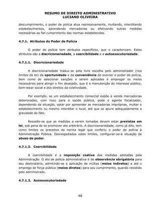 RESUMO DE DIREITO ADMINISTRATIVO
LUCIANO OLIVEIRA
48
descumprimento, o poder de polícia atua repressivamente, multando, interditando
estabelecimentos, aprendendo mercadorias ou efetivando outras medidas
necessárias ao fiel cumprimento das normas estabelecidas.
4.7.1. Atributos do Poder de Polícia
O poder de polícia tem atributos específicos, que o caracterizam. Estes
atributos são a discricionariedade, a coercibilidade e a autoexecutoriedade.
4.7.1.1. Discricionariedade
A discricionariedade traduz-se pela livre escolha pelo administrador (nos
limites da lei) da oportunidade e da conveniência de exercer o poder de polícia,
bem como de selecionar sanções a serem aplicadas e empregar os meios
necessários para atingir o fim desejado, que é a manutenção do interesse público,
bem-estar social e dos direitos da coletividade.
Por exemplo, se um estabelecimento comercial expõe à venda mercadorias
deterioradas, com risco para a saúde pública, pode o agente fiscalizador,
dependendo da situação, optar por apreender as mercadorias impróprias, multar o
estabelecimento ou mesmo interditar o local, até que se apure adequadamente a
gravidade do fato.
Ressalte-se que as medidas a serem tomadas devem estar previstas em
lei, sob pena de se promover ato arbitrário. A discricionariedade, como já dito, tem
como limites os preceitos da norma legal que conferiu o poder de polícia à
Administração Pública. Desrespeitados estes limites, configurar-se-á situação de
abuso de poder.
4.7.1.2. Coercibilidade
A coercibilidade é a imposição coativa das medidas adotadas pela
Administração. O ato de polícia administrativa é de observância obrigatória para
seu destinatário, admitindo-se a aplicação de multas (meios indiretos) e até o
emprego de força pública (meios diretos) para seu cumprimento, quando resistido
pelo administrado.
4.7.1.3. Autoexecutoriedade
 