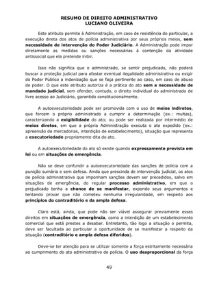 RESUMO DE DIREITO ADMINISTRATIVO
LUCIANO OLIVEIRA
49
Este atributo permite à Administração, em caso de resistência do particular, a
execução direta dos atos de polícia administrativa por seus próprios meios, sem
necessidade de intervenção do Poder Judiciário. A Administração pode impor
diretamente as medidas ou sanções necessárias à contenção da atividade
antissocial que ela pretende inibir.
Isso não significa que o administrado, se sentir prejudicado, não poderá
buscar a proteção judicial para afastar eventual ilegalidade administrativa ou exigir
do Poder Público a indenização que se faça pertinente ao caso, em caso de abuso
de poder. O que este atributo autoriza é a prática do ato sem a necessidade de
mandado judicial, sem ofender, contudo, o direito individual do administrado de
livre acesso ao Judiciário, garantido constitucionalmente.
A autoexecutoriedade pode ser promovida com o uso de meios indiretos,
que forcem o próprio administrado a cumprir a determinação (ex.: multas),
caracterizando a exigibilidade do ato; ou pode ser realizada por intermédio de
meios diretos, em que a própria Administração executa o ato expedido (ex.:
apreensão de mercadorias, interdição de estabelecimento), situação que representa
a executoriedade propriamente dita do ato.
A autoexecutoriedade do ato só existe quando expressamente prevista em
lei ou em situações de emergência.
Não se deve confundir a autoexecutoriedade das sanções de polícia com a
punição sumária e sem defesa. Ainda que prescinda de intervenção judicial, os atos
de polícia administrativa que imponham sanções devem ser precedidos, salvo em
situações de emergência, do regular processo administrativo, em que o
prejudicado tenha a chance de se manifestar, expondo seus argumentos e
tentando provar que não cometeu nenhuma irregularidade, em respeito aos
princípios do contraditório e da ampla defesa.
Claro está, ainda, que pode não ser viável assegurar previamente esses
direitos em situações de emergência, como a interdição de um estabelecimento
comercial que está prestes a desabar. Entretanto, tão logo a situação o permita,
deve ser facultada ao particular a oportunidade de se manifestar a respeito da
situação (contraditório e ampla defesa diferidos).
Deve-se ter atenção para se utilizar somente a força estritamente necessária
ao cumprimento do ato administrativo de polícia. O uso desproporcional da força
 