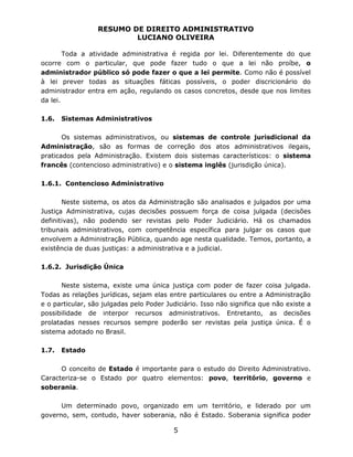 RESUMO DE DIREITO ADMINISTRATIVO
LUCIANO OLIVEIRA
5
Toda a atividade administrativa é regida por lei. Diferentemente do que
ocorre com o particular, que pode fazer tudo o que a lei não proíbe, o
administrador público só pode fazer o que a lei permite. Como não é possível
à lei prever todas as situações fáticas possíveis, o poder discricionário do
administrador entra em ação, regulando os casos concretos, desde que nos limites
da lei.
1.6. Sistemas Administrativos
Os sistemas administrativos, ou sistemas de controle jurisdicional da
Administração, são as formas de correção dos atos administrativos ilegais,
praticados pela Administração. Existem dois sistemas característicos: o sistema
francês (contencioso administrativo) e o sistema inglês (jurisdição única).
1.6.1. Contencioso Administrativo
Neste sistema, os atos da Administração são analisados e julgados por uma
Justiça Administrativa, cujas decisões possuem força de coisa julgada (decisões
definitivas), não podendo ser revistas pelo Poder Judiciário. Há os chamados
tribunais administrativos, com competência específica para julgar os casos que
envolvem a Administração Pública, quando age nesta qualidade. Temos, portanto, a
existência de duas justiças: a administrativa e a judicial.
1.6.2. Jurisdição Única
Neste sistema, existe uma única justiça com poder de fazer coisa julgada.
Todas as relações jurídicas, sejam elas entre particulares ou entre a Administração
e o particular, são julgadas pelo Poder Judiciário. Isso não significa que não existe a
possibilidade de interpor recursos administrativos. Entretanto, as decisões
prolatadas nesses recursos sempre poderão ser revistas pela justiça única. É o
sistema adotado no Brasil.
1.7. Estado
O conceito de Estado é importante para o estudo do Direito Administrativo.
Caracteriza-se o Estado por quatro elementos: povo, território, governo e
soberania.
Um determinado povo, organizado em um território, e liderado por um
governo, sem, contudo, haver soberania, não é Estado. Soberania significa poder
 