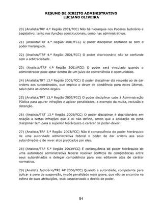 RESUMO DE DIREITO ADMINISTRATIVO
LUCIANO OLIVEIRA
54
20) (Analista/TRF 4.ª Região 2001/FCC) Não há hierarquia nos Poderes Judiciário e
Legislativo, tanto nas funções constitucionais, como nas administrativas.
21) (Analista/TRF 4.ª Região 2001/FCC) O poder disciplinar confunde-se com o
poder hierárquico.
22) (Analista/TRF 4.ª Região 2001/FCC) O poder discricionário não se confunde
com a arbitrariedade.
23) (Analista/TRF 4.ª Região 2001/FCC) O poder será vinculado quando o
administrador pode optar dentro de um juízo de conveniência e oportunidade.
24) (Analista/TRT 13.ª Região 2005/FCC) O poder disciplinar diz respeito ao de dar
ordens aos subordinados, que implica o dever de obediência para estes últimos,
salvo para as ordens ilegais.
25) (Analista/TRT 13.ª Região 2005/FCC) O poder disciplinar cabe à Administração
Pública para apurar infrações e aplicar penalidades, a exemplo da multa, reclusão e
detenção.
26) (Analista/TRT 13.ª Região 2005/FCC) O poder disciplinar é discricionário em
relação a certas infrações que a lei não define, sendo que a aplicação da pena
disciplinar tem para o superior hierárquico o caráter de poder-dever.
27) (Analista/TRF 5.ª Região 2003/FCC) Não é consequência do poder hierárquico
de uma autoridade administrativa federal o poder de dar ordens aos seus
subordinados e de rever atos praticados por eles.
28) (Analista/TRF 5.ª Região 2003/FCC) É consequência do poder hierárquico de
uma autoridade administrativa federal resolver conflitos de competências entre
seus subordinados e delegar competência para eles editarem atos de caráter
normativo.
29) (Analista Judiciário/TRE AP 2006/FCC) Quando a autoridade, competente para
aplicar a pena de suspensão, impõe penalidade mais grave, que não se encontra na
esfera de suas atribuições, está caracterizado o desvio de poder.
 