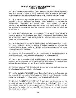 RESUMO DE DIREITO ADMINISTRATIVO
LUCIANO OLIVEIRA
55
30) (Técnico Administrativo/ TRE PA 2006/Cespe) No exercício do poder de polícia,
mais do que poder, é dever do órgão fiscalizador tomar as medidas pertinentes,
quando se depara com atividades ilegais perpetradas no âmbito de sua atuação.
31) (Técnico Administrativo/ TRE PA 2006/Cespe) A adoção, pela administração, de
medidas drásticas restritivas de direito, como apreensão e lacração de
equipamentos, conquanto, em alguns casos, como medida de polícia
administrativa, possa anteceder ao exercício do direito de defesa, constitui exceção,
que somente se justifica em casos de urgência e imperatividade da defesa da
ordem pública.
32) (Técnico Administrativo/ TRE PA 2006/Cespe) O exercício do poder de polícia
mediante autuação e aplicação de pena (multa pecuniária) é atribuição que deve
ser regida por lei, não podendo ser objeto de ato hierarquicamente inferior ou de
efeitos meramente internos.
33) (Técnico Administrativo/ TRE PA 2006/Cespe) A administração pode – e deve,
em certas hipóteses – conter os abusos do direito individual em benefício do
interesse da coletividade, porém a execução da sua decisão depende de prévia
intervenção do Poder Judiciário.
34) (Agente de Arrecadação/SEFAZ AL 2002/Cespe) A discricionariedade, a
autoexecutoriedade e a coercibilidade são atributos do poder de polícia.
35) (Agente de Arrecadação/SEFAZ AL 2002/Cespe) O poder de polícia tem que
obedecer aos princípios da administração pública da legalidade e eficiência, não
adentrando na moralidade, em face de seus critérios subjetivos.
36) (Auxiliar Judiciário/TJAC 2002/Cespe) O poder de polícia pode abranger as
atividades dos Poderes Legislativo e Executivo.
37) (Auxiliar Judiciário/TJAC 2002/Cespe) Se um funcionário da prefeitura de Rio
Branco apreender mercadorias deterioradas em feira no centro da cidade, ele não
estará exercendo poder de polícia e, sim, poder vinculado e hierárquico.
38) (Auditor Fiscal/SEFAZ RN 2005/Esaf) A autoridade administrativa, que no
exercício da sua competência funcional, cassa a autorização dada a um
administrado, a qual era necessária, para legitimar determinada atividade por ele
desempenhada, pratica ato compreendido, especificamente, nos seus poderes
discricionário e de polícia.
 
