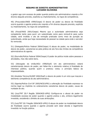 RESUMO DE DIREITO ADMINISTRATIVO
LUCIANO OLIVEIRA
57
o gestor age com excesso de poder quando pratica ato administrativo visando a fim
diverso daquele previsto, explícita ou implicitamente, na regra de competência.
49) (Procurador/INSS 1999/Cespe) O desvio de poder ou desvio de finalidade
ocorre quando o agente pratica ato visando a fim diverso daquele previsto, explícita
ou implicitamente, na regra de competência.
50) (Fiscal/INSS 2001/Cespe) Mesmo que a autoridade administrativa seja
competente tanto para punir um subordinado como para removê-lo para outra
cidade, será inválido o ato de remoção praticado como meio de punição ao
subordinado, ainda que haja necessidade de pessoal na cidade para onde o servidor
foi removido.
51) (Delegado/Polícia Federal 2004/Cespe) O abuso de poder, na modalidade de
desvio de poder, caracteriza-se pela prática de ato fora dos limites da competência
administrativa do agente.
52) (Escrivão/Polícia Federal 2004/Cespe) O poder de polícia incide sobre pessoas e
atividades, mas não sobre bens.
53) (Advogado da União/AGU 1998/Esaf) Um ato administrativo estará
caracterizando desvio de poder, por faltar-lhe o elemento relativo à finalidade de
interesse público, quando quem o praticou violou o princípio básico da
impessoalidade.
54) (Analista Técnico/SUSEP 2002/Esaf) o desvio de poder é um vício que macula o
elemento competência do ato administrativo.
55) (Agente/Polícia Civil DF 2005/NCE/UFRJ) a alteração da finalidade expressa na
norma legal ou implícita no ordenamento caracteriza desvio de poder, causa de
nulidade do ato.
56) (Juiz/TRT 20.ª Região 2004/NCE-UFRJ) Configura-se o abuso de poder na
modalidade excesso de poder quando o agente pratica o ato, embora legalmente
investido, excedendo o âmbito de suas atribuições.
57) (Juiz/TRT 20.ª Região 2004/NCE-UFRJ) O abuso de poder na modalidade desvio
de finalidade ocorre quando o agente procede sem estar devida e legalmente
investido na função pública.
 