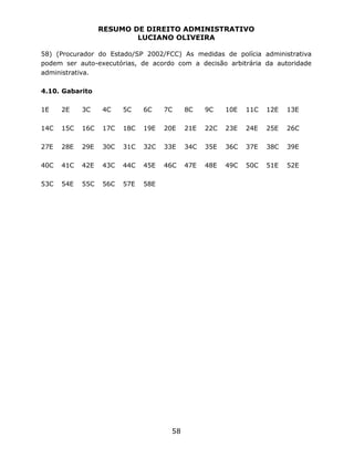 RESUMO DE DIREITO ADMINISTRATIVO
LUCIANO OLIVEIRA
58
58) (Procurador do Estado/SP 2002/FCC) As medidas de polícia administrativa
podem ser auto-executórias, de acordo com a decisão arbitrária da autoridade
administrativa.
4.10. Gabarito
1E 2E 3C 4C 5C 6C 7C 8C 9C 10E 11C 12E 13E
14C 15C 16C 17C 18C 19E 20E 21E 22C 23E 24E 25E 26C
27E 28E 29E 30C 31C 32C 33E 34C 35E 36C 37E 38C 39E
40C 41C 42E 43C 44C 45E 46C 47E 48E 49C 50C 51E 52E
53C 54E 55C 56C 57E 58E
 
