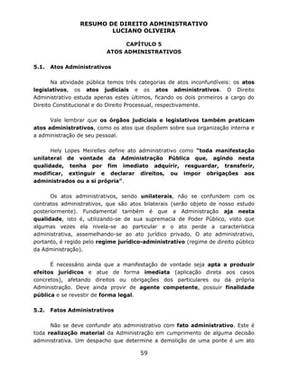 RESUMO DE DIREITO ADMINISTRATIVO
LUCIANO OLIVEIRA
59
CAPÍTULO 5
ATOS ADMINISTRATIVOS
5.1. Atos Administrativos
Na atividade pública temos três categorias de atos inconfundíveis: os atos
legislativos, os atos judiciais e os atos administrativos. O Direito
Administrativo estuda apenas estes últimos, ficando os dois primeiros a cargo do
Direito Constitucional e do Direito Processual, respectivamente.
Vale lembrar que os órgãos judiciais e legislativos também praticam
atos administrativos, como os atos que dispõem sobre sua organização interna e
a administração de seu pessoal.
Hely Lopes Meirelles define ato administrativo como “toda manifestação
unilateral de vontade da Administração Pública que, agindo nesta
qualidade, tenha por fim imediato adquirir, resguardar, transferir,
modificar, extinguir e declarar direitos, ou impor obrigações aos
administrados ou a si própria”.
Os atos administrativos, sendo unilaterais, não se confundem com os
contratos administrativos, que são atos bilaterais (serão objeto de nosso estudo
posteriormente). Fundamental também é que a Administração aja nesta
qualidade, isto é, utilizando-se de sua supremacia de Poder Público, visto que
algumas vezes ela nivela-se ao particular e o ato perde a característica
administrativa, assemelhando-se ao ato jurídico privado. O ato administrativo,
portanto, é regido pelo regime jurídico-administrativo (regime de direito público
da Administração).
É necessário ainda que a manifestação de vontade seja apta a produzir
efeitos jurídicos e atue de forma imediata (aplicação direta aos casos
concretos), afetando direitos ou obrigações dos particulares ou da própria
Administração. Deve ainda provir de agente competente, possuir finalidade
pública e se revestir de forma legal.
5.2. Fatos Administrativos
Não se deve confundir ato administrativo com fato administrativo. Este é
toda realização material da Administração em cumprimento de alguma decisão
administrativa. Um despacho que determine a demolição de uma ponte é um ato
 