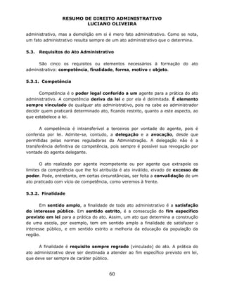 RESUMO DE DIREITO ADMINISTRATIVO
LUCIANO OLIVEIRA
60
administrativo, mas a demolição em si é mero fato administrativo. Como se nota,
um fato administrativo resulta sempre de um ato administrativo que o determina.
5.3. Requisitos do Ato Administrativo
São cinco os requisitos ou elementos necessários à formação do ato
administrativo: competência, finalidade, forma, motivo e objeto.
5.3.1. Competência
Competência é o poder legal conferido a um agente para a prática do ato
administrativo. A competência deriva da lei e por ela é delimitada. É elemento
sempre vinculado de qualquer ato administrativo, pois na cabe ao administrador
decidir quem praticará determinado ato, ficando restrito, quanto a este aspecto, ao
que estabelece a lei.
A competência é intransferível a terceiros por vontade do agente, pois é
conferida por lei. Admite-se, contudo, a delegação e a avocação, desde que
permitidas pelas normas reguladoras da Administração. A delegação não é a
transferência definitiva de competência, pois sempre é possível sua revogação por
vontade do agente delegante.
O ato realizado por agente incompetente ou por agente que extrapole os
limites da competência que lhe foi atribuída é ato inválido, eivado de excesso de
poder. Pode, entretanto, em certas circunstâncias, ser feita a convalidação de um
ato praticado com vício de competência, como veremos à frente.
5.3.2. Finalidade
Em sentido amplo, a finalidade de todo ato administrativo é a satisfação
do interesse público. Em sentido estrito, é a consecução do fim específico
previsto em lei para a prática do ato. Assim, um ato que determina a construção
de uma escola, por exemplo, tem em sentido amplo a finalidade de satisfazer o
interesse público, e em sentido estrito a melhoria da educação da população da
região.
A finalidade é requisito sempre regrado (vinculado) do ato. A prática do
ato administrativo deve ser destinada a atender ao fim específico previsto em lei,
que deve ser sempre de caráter público.
 