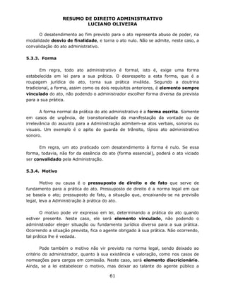 RESUMO DE DIREITO ADMINISTRATIVO
LUCIANO OLIVEIRA
61
O desatendimento ao fim previsto para o ato representa abuso de poder, na
modalidade desvio de finalidade, e torna o ato nulo. Não se admite, neste caso, a
convalidação do ato administrativo.
5.3.3. Forma
Em regra, todo ato administrativo é formal, isto é, exige uma forma
estabelecida em lei para a sua prática. O desrespeito a esta forma, que é a
roupagem jurídica do ato, torna sua prática inválida. Segundo a doutrina
tradicional, a forma, assim como os dois requisitos anteriores, é elemento sempre
vinculado do ato, não podendo o administrador escolher forma diversa da prevista
para a sua prática.
A forma normal da prática do ato administrativo é a forma escrita. Somente
em casos de urgência, de transitoriedade da manifestação da vontade ou de
irrelevância do assunto para a Administração admitem-se atos verbais, sonoros ou
visuais. Um exemplo é o apito do guarda de trânsito, típico ato administrativo
sonoro.
Em regra, um ato praticado com desatendimento à forma é nulo. Se essa
forma, todavia, não for da essência do ato (forma essencial), poderá o ato viciado
ser convalidado pela Administração.
5.3.4. Motivo
Motivo ou causa é o pressuposto de direito e de fato que serve de
fundamento para a prática do ato. Pressuposto de direito é a norma legal em que
se baseia o ato; pressuposto de fato, a situação que, encaixando-se na previsão
legal, leva a Administração à prática do ato.
O motivo pode vir expresso em lei, determinando a prática do ato quando
estiver presente. Neste caso, ele será elemento vinculado, não podendo o
administrador eleger situação ou fundamento jurídico diverso para a sua prática.
Ocorrendo a situação prevista, fica o agente obrigado à sua prática. Não ocorrendo,
tal prática lhe é vedada.
Pode também o motivo não vir previsto na norma legal, sendo deixado ao
critério do administrador, quanto à sua existência e valoração, como nos casos de
nomeações para cargos em comissão. Neste caso, será elemento discricionário.
Ainda, se a lei estabelecer o motivo, mas deixar ao talante do agente público a
 