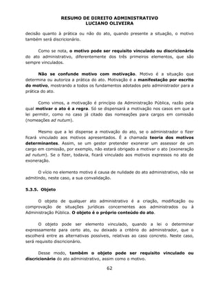 RESUMO DE DIREITO ADMINISTRATIVO
LUCIANO OLIVEIRA
62
decisão quanto à prática ou não do ato, quando presente a situação, o motivo
também será discricionário.
Como se nota, o motivo pode ser requisito vinculado ou discricionário
do ato administrativo, diferentemente dos três primeiros elementos, que são
sempre vinculados.
Não se confunde motivo com motivação. Motivo é a situação que
determina ou autoriza a prática do ato. Motivação é a manifestação por escrito
do motivo, mostrando a todos os fundamentos adotados pelo administrador para a
prática do ato.
Como vimos, a motivação é princípio da Administração Pública, razão pela
qual motivar o ato é a regra. Só se dispensará a motivação nos casos em que a
lei permitir, como no caso já citado das nomeações para cargos em comissão
(nomeações ad nutum).
Mesmo que a lei dispense a motivação do ato, se o administrador o fizer
ficará vinculado aos motivos apresentados. É a chamada teoria dos motivos
determinantes. Assim, se um gestor pretender exonerar um assessor de um
cargo em comissão, por exemplo, não estará obrigado a motivar o ato (exoneração
ad nutum). Se o fizer, todavia, ficará vinculado aos motivos expressos no ato de
exoneração.
O vício no elemento motivo é causa de nulidade do ato administrativo, não se
admitindo, neste caso, a sua convalidação.
5.3.5. Objeto
O objeto de qualquer ato administrativo é a criação, modificação ou
comprovação de situações jurídicas concernentes aos administrados ou à
Administração Pública. O objeto é o próprio conteúdo do ato.
O objeto pode ser elemento vinculado, quando a lei o determinar
expressamente para certo ato, ou deixado a critério do administrador, que o
escolherá entre as alternativas possíveis, relativas ao caso concreto. Neste caso,
será requisito discricionário.
Desse modo, também o objeto pode ser requisito vinculado ou
discricionário do ato administrativo, assim como o motivo.
 