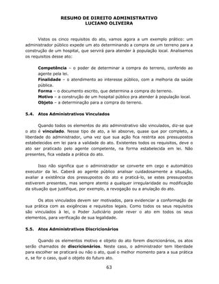 RESUMO DE DIREITO ADMINISTRATIVO
LUCIANO OLIVEIRA
63
Vistos os cinco requisitos do ato, vamos agora a um exemplo prático: um
administrador público expede um ato determinando a compra de um terreno para a
construção de um hospital, que servirá para atender à população local. Analisemos
os requisitos desse ato:
Competência – o poder de determinar a compra do terreno, conferido ao
agente pela lei.
Finalidade – o atendimento ao interesse público, com a melhoria da saúde
pública.
Forma – o documento escrito, que determina a compra do terreno.
Motivo – a construção de um hospital público pra atender à população local.
Objeto – a determinação para a compra do terreno.
5.4. Atos Administrativos Vinculados
Quando todos os elementos do ato administrativo são vinculados, diz-se que
o ato é vinculado. Nesse tipo de ato, a lei absorve, quase que por completo, a
liberdade do administrador, uma vez que sua ação fica restrita aos pressupostos
estabelecidos em lei para a validade do ato. Existentes todos os requisitos, deve o
ato ser praticado pelo agente competente, na forma estabelecida em lei. Não
presentes, fica vedada a prática do ato.
Isso não significa que o administrador se converte em cego e automático
executor da lei. Caberá ao agente público analisar cuidadosamente a situação,
avaliar a existência dos pressupostos do ato e praticá-lo, se estes pressupostos
estiverem presentes, mas sempre atento a qualquer irregularidade ou modificação
da situação que justifique, por exemplo, a revogação ou a anulação do ato.
Os atos vinculados devem ser motivados, para evidenciar a conformação de
sua prática com as exigências e requisitos legais. Como todos os seus requisitos
são vinculados à lei, o Poder Judiciário pode rever o ato em todos os seus
elementos, para verificação de sua legalidade.
5.5. Atos Administrativos Discricionários
Quando os elementos motivo e objeto do ato forem discricionários, os atos
serão chamados de discricionários. Neste caso, o administrador tem liberdade
para escolher se praticará ou não o ato, qual o melhor momento para a sua prática
e, se for o caso, qual o objeto do futuro ato.
 