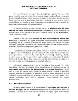 RESUMO DE DIREITO ADMINISTRATIVO
LUCIANO OLIVEIRA
64
Um exemplo seria a concessão de autorização para porte de armas. Ainda
que o particular preencha as condições necessárias para a obtenção do porte, cabe
à Administração analisar o caso concreto e decidir se concederá ou não o porte.
Outro exemplo seria a autorização legal para desapropriar um terreno para a
construção de um hospital ou uma escola, cabendo ao administrador a escolha do
objeto que melhor atenda à finalidade pública.
A discricionariedade encontra limites na lei. O administrador só pode
exercer seu poder discricionário até onde a lei permite. Se ele ultrapassar os
limites legais, o ato deixará de ser discricionário e passará a ser arbitrário e,
consequentemente, nulo.
Entende a doutrina que mesmo os atos discricionários devem ser
motivados. A motivação é a regra, atualmente, exceto nos casos expressamente
autorizados em lei, conforme já comentado acima. Quanto ao controle do Poder
Judiciário, admite-se a revisão do ato administrativo pelo juiz em relação aos seus
elementos vinculados: competência, finalidade e forma.
Segundo os autores tradicionais, não é possível ao Judiciário rever o motivo e
o objeto do ato administrativo, quando esses elementos forem discricionários, pois
eles representam a esfera de livre atuação da Administração Pública, cabendo
somente a esta a escolha dos motivos (oportunidade e conveniência) e do objeto
(conteúdo) do ato. Esses dois elementos, quando discricionários, constituem o
chamado mérito administrativo, a ser estudado adiante.
Entretanto, modernamente, tem-se admitido a interferência do Poder
Judiciário em questões de motivo e objeto discricionários, nas hipóteses em que há
desrespeito aos princípios da razoabilidade e da proporcionalidade. Ainda
que se trate de escolha discricionária da Administração, poderá o Judiciário
invalidar atos que desrespeitem a adequação entre os meios utilizados e os fins
desejados pelo administrador, no desempenho de suas funções, pois, neste caso,
haverá desrespeito aos citados princípios, desbordando-se do mérito
administrativo.
5.6. Mérito Administrativo
O mérito administrativo é a possibilidade de valoração dos motivos e
escolha do objeto do ato discricionário por parte do administrador. Como se
percebe, só é possível nos atos em que o motivo e o objeto sejam discricionários
 