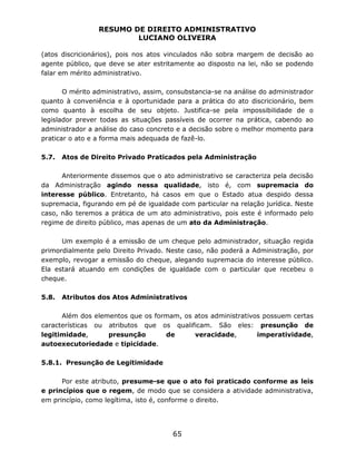 RESUMO DE DIREITO ADMINISTRATIVO
LUCIANO OLIVEIRA
65
(atos discricionários), pois nos atos vinculados não sobra margem de decisão ao
agente público, que deve se ater estritamente ao disposto na lei, não se podendo
falar em mérito administrativo.
O mérito administrativo, assim, consubstancia-se na análise do administrador
quanto à conveniência e à oportunidade para a prática do ato discricionário, bem
como quanto à escolha de seu objeto. Justifica-se pela impossibilidade de o
legislador prever todas as situações passíveis de ocorrer na prática, cabendo ao
administrador a análise do caso concreto e a decisão sobre o melhor momento para
praticar o ato e a forma mais adequada de fazê-lo.
5.7. Atos de Direito Privado Praticados pela Administração
Anteriormente dissemos que o ato administrativo se caracteriza pela decisão
da Administração agindo nessa qualidade, isto é, com supremacia do
interesse público. Entretanto, há casos em que o Estado atua despido dessa
supremacia, figurando em pé de igualdade com particular na relação jurídica. Neste
caso, não teremos a prática de um ato administrativo, pois este é informado pelo
regime de direito público, mas apenas de um ato da Administração.
Um exemplo é a emissão de um cheque pelo administrador, situação regida
primordialmente pelo Direito Privado. Neste caso, não poderá a Administração, por
exemplo, revogar a emissão do cheque, alegando supremacia do interesse público.
Ela estará atuando em condições de igualdade com o particular que recebeu o
cheque.
5.8. Atributos dos Atos Administrativos
Além dos elementos que os formam, os atos administrativos possuem certas
características ou atributos que os qualificam. São eles: presunção de
legitimidade, presunção de veracidade, imperatividade,
autoexecutoriedade e tipicidade.
5.8.1. Presunção de Legitimidade
Por este atributo, presume-se que o ato foi praticado conforme as leis
e princípios que o regem, de modo que se considera a atividade administrativa,
em princípio, como legítima, isto é, conforme o direito.
 