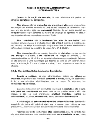 RESUMO DE DIREITO ADMINISTRATIVO
LUCIANO OLIVEIRA
68
Quanto à formação da vontade, os atos administrativos podem ser
simples, complexos ou compostos.
Atos simples são os praticados por um único órgão, como uma portaria
editada por um ministro de estado ou uma decisão colegiada de um tribunal. Veja
que um ato simples pode ser unipessoal (decisão de um único agente) ou
colegiado (decisão por consenso ou maioria de um grupo de agentes). No caso, o
que importa é ele ser emanado de um único órgão.
Atos complexos são os realizados por mais de um órgão, cujas
vontades se fundem, para a produção de um ato único. É exemplo a expedição de
um decreto, que exige a manifestação conjunta do chefe do Poder Executivo e a
referenda do ministro ou secretário de estado (art. 87, I, CF/88).
Atos compostos são, na verdade, formados por dois atos, em que um é o
ato principal e o outro, o ato secundário em relação ao primeiro. O ato
secundário ratifica ou dá eficácia ao ato principal anteriormente praticado. Exemplo
de ato composto é uma autorização que dependa do visto de um superior. Neste
caso, a autorização é o ato principal e o visto, o ato complementar que lhe dá
eficácia.
5.9.2. Atos Válidos, Nulos, Anuláveis e Inexistentes
Quanto à validade, os atos administrativos podem ser válidos ou
inválidos. Os primeiros são formados conforme o direito, isto é, em observância
à lei e aos princípios administrativos que os regem. Os segundos, em
contrariedade ao direito.
Quando a nulidade de um ato inválido (ou ilegal) é absoluta, o ato é nulo,
não pode ser convalidado. Por outro lado, se for possível sanar o vício que
macula o ato, ele será meramente anulável (nulidade relativa ou
anulabilidade) ou, ainda, convalidável, isto é, passível de convalidação.
A convalidação é o saneamento de um ato inválido anulável, por meio da
expedição de outro ato administrativo, que o corrige, com efeitos ex tunc
(retroativos). A convalidação dos atos administrativos será estudada adiante.
Podemos citar ainda os chamados atos inexistentes, que, na verdade, não
são atos administrativos, mas manifestações com mera aparência de ato, como
 