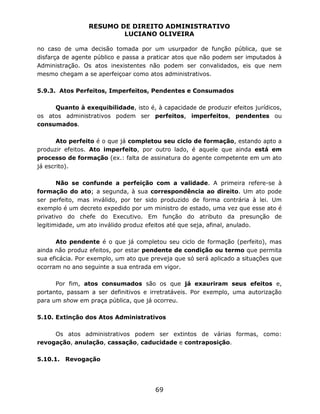 RESUMO DE DIREITO ADMINISTRATIVO
LUCIANO OLIVEIRA
69
no caso de uma decisão tomada por um usurpador de função pública, que se
disfarça de agente público e passa a praticar atos que não podem ser imputados à
Administração. Os atos inexistentes não podem ser convalidados, eis que nem
mesmo chegam a se aperfeiçoar como atos administrativos.
5.9.3. Atos Perfeitos, Imperfeitos, Pendentes e Consumados
Quanto à exequibilidade, isto é, à capacidade de produzir efeitos jurídicos,
os atos administrativos podem ser perfeitos, imperfeitos, pendentes ou
consumados.
Ato perfeito é o que já completou seu ciclo de formação, estando apto a
produzir efeitos. Ato imperfeito, por outro lado, é aquele que ainda está em
processo de formação (ex.: falta de assinatura do agente competente em um ato
já escrito).
Não se confunde a perfeição com a validade. A primeira refere-se à
formação do ato; a segunda, à sua correspondência ao direito. Um ato pode
ser perfeito, mas inválido, por ter sido produzido de forma contrária à lei. Um
exemplo é um decreto expedido por um ministro de estado, uma vez que esse ato é
privativo do chefe do Executivo. Em função do atributo da presunção de
legitimidade, um ato inválido produz efeitos até que seja, afinal, anulado.
Ato pendente é o que já completou seu ciclo de formação (perfeito), mas
ainda não produz efeitos, por estar pendente de condição ou termo que permita
sua eficácia. Por exemplo, um ato que preveja que só será aplicado a situações que
ocorram no ano seguinte a sua entrada em vigor.
Por fim, atos consumados são os que já exauriram seus efeitos e,
portanto, passam a ser definitivos e irretratáveis. Por exemplo, uma autorização
para um show em praça pública, que já ocorreu.
5.10. Extinção dos Atos Administrativos
Os atos administrativos podem ser extintos de várias formas, como:
revogação, anulação, cassação, caducidade e contraposição.
5.10.1. Revogação
 