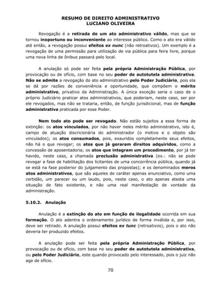 RESUMO DE DIREITO ADMINISTRATIVO
LUCIANO OLIVEIRA
70
Revogação é a retirada de um ato administrativo válido, mas que se
tornou inoportuno ou inconveniente ao interesse público. Como o ato era válido
até então, a revogação possui efeitos ex nunc (não retroativos). Um exemplo é a
revogação de uma permissão para utilização de via pública para feira livre, porque
uma nova linha de ônibus passará pelo local.
A anulação só pode ser feita pela própria Administração Pública, por
provocação ou de ofício, com base no seu poder de autotutela administrativa.
Não se admite a revogação do ato administrativo pelo Poder Judiciário, pois ela
se dá por razões de conveniência e oportunidade, que compõem o mérito
administrativo, privativo da Administração. A única exceção seria o caso de o
próprio Judiciário praticar atos administrativos, que poderiam, neste caso, ser por
ele revogados, mas não se trataria, então, de função jurisdicional, mas de função
administrativa praticada por esse Poder.
Nem todo ato pode ser revogado. Não estão sujeitos a essa forma de
extinção: os atos vinculados, por não haver neles mérito administrativo, isto é,
campo de atuação discricionária do administrador (o motivo e o objeto são
vinculados); os atos consumados, pois, exauridos completamente seus efeitos,
não há o que revogar; os atos que já geraram direitos adquiridos, como a
concessão de aposentadoria; os atos que integram um procedimento, por já ter
havido, neste caso, a chamada preclusão administrativa (ex.: não se pode
revogar a fase de habilitação dos licitantes de uma concorrência pública, quando já
se está na fase posterior do julgamento das propostas); e os denominados meros
atos administrativos, que são aqueles de caráter apenas enunciativo, como uma
certidão, um parecer ou um laudo, pois, neste caso, o ato apenas atesta uma
situação de fato existente, e não uma real manifestação de vontade da
administração.
5.10.2. Anulação
Anulação é a extinção do ato em função de ilegalidade ocorrida em sua
formação. O ato adentra o ordenamento jurídico de forma inválida e, por isso,
deve ser retirado. A anulação possui efeitos ex tunc (retroativos), pois o ato não
deveria ter produzido efeitos.
A anulação pode ser feita pela própria Administração Pública, por
provocação ou de ofício, com base no seu poder de autotutela administrativa,
ou pelo Poder Judiciário, este quando provocado pelo interessado, pois o juiz não
age de ofício.
 