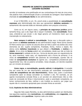RESUMO DE DIREITO ADMINISTRATIVO
LUCIANO OLIVEIRA
73
servidor já recebesse uma gratificação em seu contracheque há mais de cinco anos,
não poderia mais a Administração anular a concessão da vantagem. Essa hipótese é
chamada de convalidação tácita do ato administrativo.
A Lei 9.784/1999, no art. 55, prevê ainda a possibilidade de convalidação
expressa pela Administração dos atos que apresentem defeitos sanáveis e o
saneamento não acarrete lesão ao interesse público nem prejuízo a terceiros.
Como se vê, em alguns casos, o princípio da segurança jurídica ganha
tamanha força, que o ato ilegal não é sequer invalidado, mas convalidado. Neste
caso, entende-se que anular o ato ilegal geraria um transtorno maior que sua
manutenção no ordenamento.
Nem sempre é cabível a convalidação. Surge aqui a discussão sobre o
que seriam os defeitos sanáveis do ato administrativo ilegal. Maria Sylvia Zanella
Di Pietro ensina que o exame do assunto deve ser feito a partir da análise dos cinco
elementos do ato: sujeito competente, finalidade, forma, motivo e objeto. Ela
elenca como defeitos insanáveis os que afetam a finalidade, o motivo e o
objeto. Já os vícios de forma podem ser convalidados, desde que não se trate de
forma essencial à validade do ato (ex.: forma de decreto para um regulamento de
lei; seria insanável, neste caso, um regulamento sob a forma de portaria). E os
vícios de competência também são passíveis de convalidação, quando não se
tratar de competência exclusiva do agente (ex.: competência presidencial para
regulamentar leis; não se poderia convalidar, nessa situação, um decreto expedido
por um ministro de estado).
Como regra, a convalidação, quando cabível, é obrigatória. A exceção
fica por conta de um ato discricionário praticado por autoridade incompetente
(vício de competência em ato discricionário). Neste caso, pode a autoridade
competente optar se deseja convalidar ou invalidar o ato. Por exemplo, se um
agente incompetente concede férias a um servidor em determinado mês (o mês
exato de concessão de férias é discricionário), pode a autoridade competente, ao
tomar conhecimento do fato, ratificar o ato inválido ou anulá-lo, por julgar que
aquele não é o momento apropriado para conceder férias ao servidor.
5.12. Espécies de Atos Administrativos
Segundo Hely Lopes Meirelles, os atos administrativos podem ser distribuídos
nas seguintes espécies: atos normativos, atos ordinatórios, atos negociais, atos
enunciativos e atos punitivos. Vejamos cada uma delas.
 