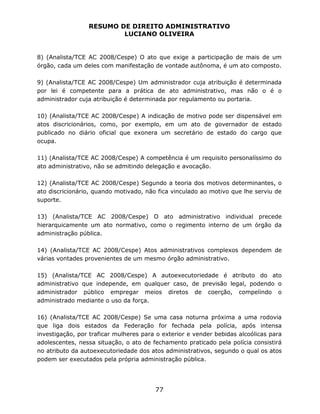 RESUMO DE DIREITO ADMINISTRATIVO
LUCIANO OLIVEIRA
77
8) (Analista/TCE AC 2008/Cespe) O ato que exige a participação de mais de um
órgão, cada um deles com manifestação de vontade autônoma, é um ato composto.
9) (Analista/TCE AC 2008/Cespe) Um administrador cuja atribuição é determinada
por lei é competente para a prática de ato administrativo, mas não o é o
administrador cuja atribuição é determinada por regulamento ou portaria.
10) (Analista/TCE AC 2008/Cespe) A indicação de motivo pode ser dispensável em
atos discricionários, como, por exemplo, em um ato de governador de estado
publicado no diário oficial que exonera um secretário de estado do cargo que
ocupa.
11) (Analista/TCE AC 2008/Cespe) A competência é um requisito personalíssimo do
ato administrativo, não se admitindo delegação e avocação.
12) (Analista/TCE AC 2008/Cespe) Segundo a teoria dos motivos determinantes, o
ato discricionário, quando motivado, não fica vinculado ao motivo que lhe serviu de
suporte.
13) (Analista/TCE AC 2008/Cespe) O ato administrativo individual precede
hierarquicamente um ato normativo, como o regimento interno de um órgão da
administração pública.
14) (Analista/TCE AC 2008/Cespe) Atos administrativos complexos dependem de
várias vontades provenientes de um mesmo órgão administrativo.
15) (Analista/TCE AC 2008/Cespe) A autoexecutoriedade é atributo do ato
administrativo que independe, em qualquer caso, de previsão legal, podendo o
administrador público empregar meios diretos de coerção, compelindo o
administrado mediante o uso da força.
16) (Analista/TCE AC 2008/Cespe) Se uma casa noturna próxima a uma rodovia
que liga dois estados da Federação for fechada pela polícia, após intensa
investigação, por traficar mulheres para o exterior e vender bebidas alcoólicas para
adolescentes, nessa situação, o ato de fechamento praticado pela polícia consistirá
no atributo da autoexecutoriedade dos atos administrativos, segundo o qual os atos
podem ser executados pela própria administração pública.
 