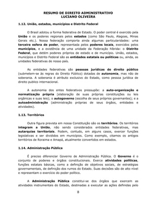 RESUMO DE DIREITO ADMINISTRATIVO
LUCIANO OLIVEIRA
8
1.12. União, estados, municípios e Distrito Federal
O Brasil adotou a forma federativa de Estado. O poder central é exercido pela
União e os poderes regionais pelos estados (como São Paulo, Alagoas, Minas
Gerais etc.). Nossa federação comporta ainda algumas particularidades: uma
terceira esfera de poder, representada pelos poderes locais, exercidos pelos
municípios, e a existência de uma unidade da Federação híbrida: o Distrito
Federal, que detém poderes próprios de estado e de município. União, estados,
municípios e Distrito Federal são as entidades estatais ou políticas ou, ainda, as
unidades federativas de nosso país.
As entidades federativas são pessoas jurídicas de direito público
(submetem-se às regras do Direito Público) dotadas de autonomia, mas não de
soberania. A soberania é atributo exclusivo do Estado, como pessoa jurídica de
direito publico internacional.
A autonomia dos entes federativos pressupõe: a auto-organização e
normatização própria (elaboração de suas próprias constituições ou leis
orgânicas e suas leis); o autogoverno (escolha de seus próprios governantes); e a
autoadministração (administração próprias de seus órgãos, entidades e
atividades).
1.13. Territórios
Outra figura prevista em nossa Constituição são os territórios. Os territórios
integram a União, não sendo considerados entidades federativas, mas
autarquias territoriais. Podem, contudo, em alguns casos, exercer funções
legislativas e ser divididos em municípios. Como exemplo, citamos os antigos
territórios de Roraima e Amapá, atualmente convertidos em estados.
1.14. Administração Pública
É preciso diferenciar Governo de Administração Pública. O Governo é o
conjunto de poderes e órgãos constitucionais. Exerce atividades políticas,
funções estatais básicas, como a definição de objetivos sociais, de estratégias
governamentais, de definição dos rumos do Estado. Suas decisões são de alto nível
e representam o exercício do poder político.
A Administração Pública constitui-se dos órgãos que exercem as
atividades instrumentais do Estado, destinadas a executar as ações definidas pelo
 