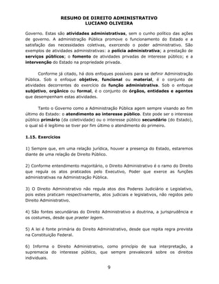 RESUMO DE DIREITO ADMINISTRATIVO
LUCIANO OLIVEIRA
9
Governo. Estas são atividades administrativas, sem o cunho político das ações
de governo. A administração Pública promove o funcionamento do Estado e a
satisfação das necessidades coletivas, exercendo o poder administrativo. São
exemplos de atividades administrativas: a polícia administrativa; a prestação de
serviços públicos; o fomento de atividades privadas de interesse público; e a
intervenção do Estado na propriedade privada.
Conforme já citado, há dois enfoques possíveis para se definir Administração
Pública. Sob o enfoque objetivo, funcional ou material, é o conjunto de
atividades decorrentes do exercício da função administrativa. Sob o enfoque
subjetivo, orgânico ou formal, é o conjunto de órgãos, entidades e agentes
que desempenham estas atividades.
Tanto o Governo como a Administração Pública agem sempre visando ao fim
último do Estado: o atendimento ao interesse público. Este pode ser o interesse
público primário (da coletividade) ou o interesse público secundário (do Estado),
o qual só é legítimo se tiver por fim último o atendimento do primeiro.
1.15. Exercícios
1) Sempre que, em uma relação jurídica, houver a presença do Estado, estaremos
diante de uma relação de Direito Público.
2) Conforme entendimento majoritário, o Direito Administrativo é o ramo do Direito
que regula os atos praticados pelo Executivo, Poder que exerce as funções
administrativas na Administração Pública.
3) O Direito Administrativo não regula atos dos Poderes Judiciário e Legislativo,
pois estes praticam respectivamente, atos judiciais e legislativos, não regidos pelo
Direito Administrativo.
4) São fontes secundárias do Direito Administrativo a doutrina, a jurisprudência e
os costumes, desde que praeter legem.
5) A lei é fonte primária do Direito Administrativo, desde que repita regra prevista
na Constituição Federal.
6) Informa o Direito Administrativo, como princípio de sua interpretação, a
supremacia do interesse público, que sempre prevalecerá sobre os direitos
individuais.
 
